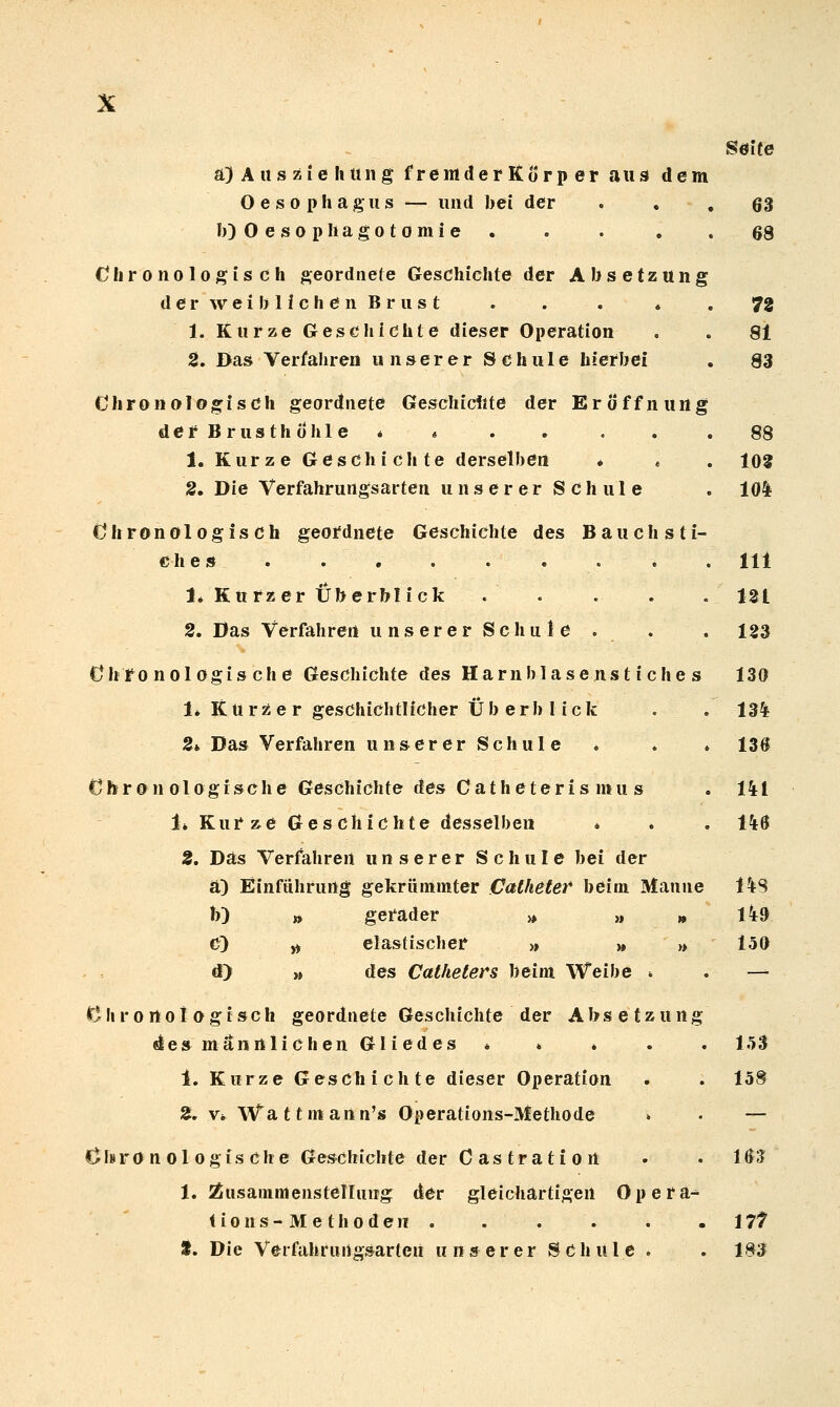 a)Aiisziehung fremderKorper aus dem Oesophagus — und bei der b)0esopliagotomie . Chronologisch geordnete Geschichte der Absetzung derweihlichönBrust . . . * 1. Kurze Geschichte dieser Operation 2. Das Verfahren unserer Schule hierbei Chronologisch geordnete Geschickte der Eröffnung derBrusthohle * » 1. Kurze Geschichte derselben * . 2. Die Verfahrurtgsarten unserer Schule Chronologisch geordnete Geschichte des Bauchsti- e h e s 1* Kurzer Überblick . . 2, Das Verfahren unsererSchule . Chronologische Geschichte des Harn blasen stich es 1* Kurzer geschichtlicher Überblick S* Das Verfahren unsererSchule Chr 0 n Ologisch e Geschichte des C at h e t er i s mu s 1» Kurae Geschichte desselben » 2, Das Verfahren unserer Schule bei der a) Einführung gekrüininter Catheter* beim Manne b) » gerader » » » c) ^ elastischer >» » » d> » des Catheters beim Weibe ■. Clirortoi ogisch geordnete Geschichte der Absetzung desmännlichenGliedes » » » 1. Kurze Geschichte dieser Operation 2, V* Wattmann's Operations-Methode d»ron Ol ogische Geschichte der Castratiort 1. Äusanimenstelhmg der gleichartigen Opera- tions-Methoden. Söite 63 68 72 81 83 88 108 10* 111 121 123 130 134 136 141 146 14S 149 150 153 15® 163 im