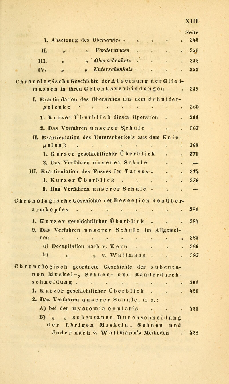 Seile L Absetüiinis des Oberarmes . • • • • 3^5 IL » » Vorderarmes . . . -33^ IIL » » Oberschenkels . . . .352 IV. » t» Unterschenkels . . . . 353 Chronologische Geschichte der Absetzung derGlied- massen in ihren Gelenk sve rb in du ngen . 359 L Exarticulation des Oberarmes aus dem Schulter- gelenke* 36© 1. Kurzer Überblick dieser Operation . . 366 2, Das Verfahren u n s e r e r S-c h u 1 e . . . 367 n. Exarticulation des Unterschenkels aus dem Knie- gelenlk . . . » . . . = 369 1^ K u r z e r geschichtlicher Überblick . . 376 2. Das Verfahren u n s e r e r S c h u 1 e , . — III. Exarticulation des Fusses im Tarsus . . . 37% 1. Kurzer Ü b erblick ..... 376 2. Das Verfahren unse rer Seh ule . . . — Chronologi seh e Geschichte derResection des Ober- armkopfes . . ... ... 381 1. Kurz er geschichtlicher Überblick . . . 38% 2. Das Verfahren unserer Schule im Allgemei- nen ......... 385 a) Decapitation nach v. Kern . . . . 38S b) „ » V. Wattmann . . .387 Chronologisch geordnete Geschichte der s u b c u t a- nen Muskel-, Sehnen- und Bänderdurch- schneidung. . . . . . . . 391 1. Kurzer geschichtlicher Über blick . . . %20 2. Das Verfahren unserer S c Ii u 1 e, u. z.: A) bei der My otomia 0 c ularis . . . %21 B) >, „ subcutanen D u r c h s c h n e i d u n g der übrigen Muskeln, Selinen und ander nach v. Wattmann'» Methoden . %2S