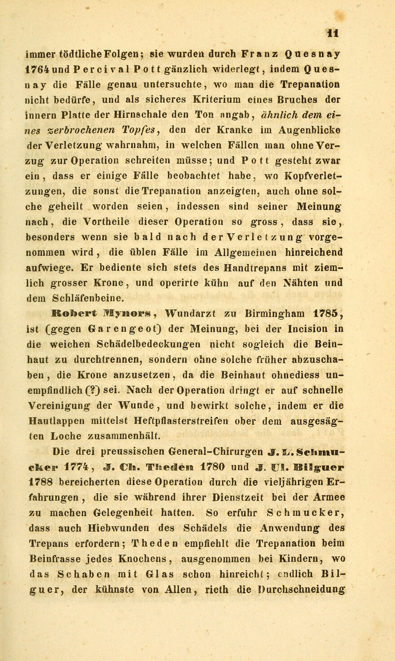immer tödtlicheFolgen; sie wurden durch Franz Qnesnay 1764 und Percival Pott gänzlich widerlegt, indem 0 ^ © s* n ay die Fälle genau untersuchte, wo man die Trepanation nicht bedürfe, und als sicheres Kriterium eines Bruches der innern Platte der Hirnschale den Ton angab, ähnlich dem ei- nes zerbrochenen Topfes ^ den der Kranke im Augenblicke der Verletzung wahrnahm, in welchen Fällen man ohne Ver- zug zur Operation schreiten müsse; und Pott gesteht zwar ein, dass er einige Fälle beobachtet habe, wo Kopfverlet- zungen, die sonst die Trepanation anzeigten, auch ohne sol- che geheilt worden seien, indessen sind seiner Meinung nach, die Vortheile dieser Operation so gross, dass sie, besonders wenn sie bald nach der Verla t zung vorge- nommen wird , die üblen Fälle im Allgemeinen hinreichend aufwiege. Er bediente sich stets des Handtrepans mit ziem- lich grosser Krone, und operirte kühn auf den Nähten und dem Schläfenbeine. MoSjept Myaiops, Wundarzt zu Birmingham 1785, ist (gegen Gar enge ot) der Meinung, bei der Incision in die weichen Schädelbedeckungen nicht sogleich die Bein- haut zu durchtrennen, sondern ohne solche früher abzuscha- ben , die Krone anzusetzen, da die Beinhaut ohnediess un- empfindlich (?) sei. Nach der Operation dringt er auf schnelle Vereinigung der Wunde, und bewirkt solche, indem er die Hautlappen mittelst Heftpflasterstreifen ober dem ausgesäg- ten Loche zusammenhält. Die drei preussischen General-Chirurgen So S^. ScSsmiu- el&ei* i774, jr, CJli. Tliedesa 1780 und S. fJI. IBilgu©!» 1788 bereicherten diese Operation durch die vieljährigen Er- fahrungen , die sie während ihrer Dienstzeit bei der Armee zu machen Gelegenheit hatten. So erfuhr Schmucker, dass auch Hiebwunden des Schädels die Anwendung des Trepans erfordern; The den empfiehlt die Trepanation beim Beinfrasse jedes Knochens, ausgenommen bei Kindern, wo das Schaben mit Glas schon hinreicht; endlich Bil- guer, der kühnste von Allen, rieth die Durchschneidung