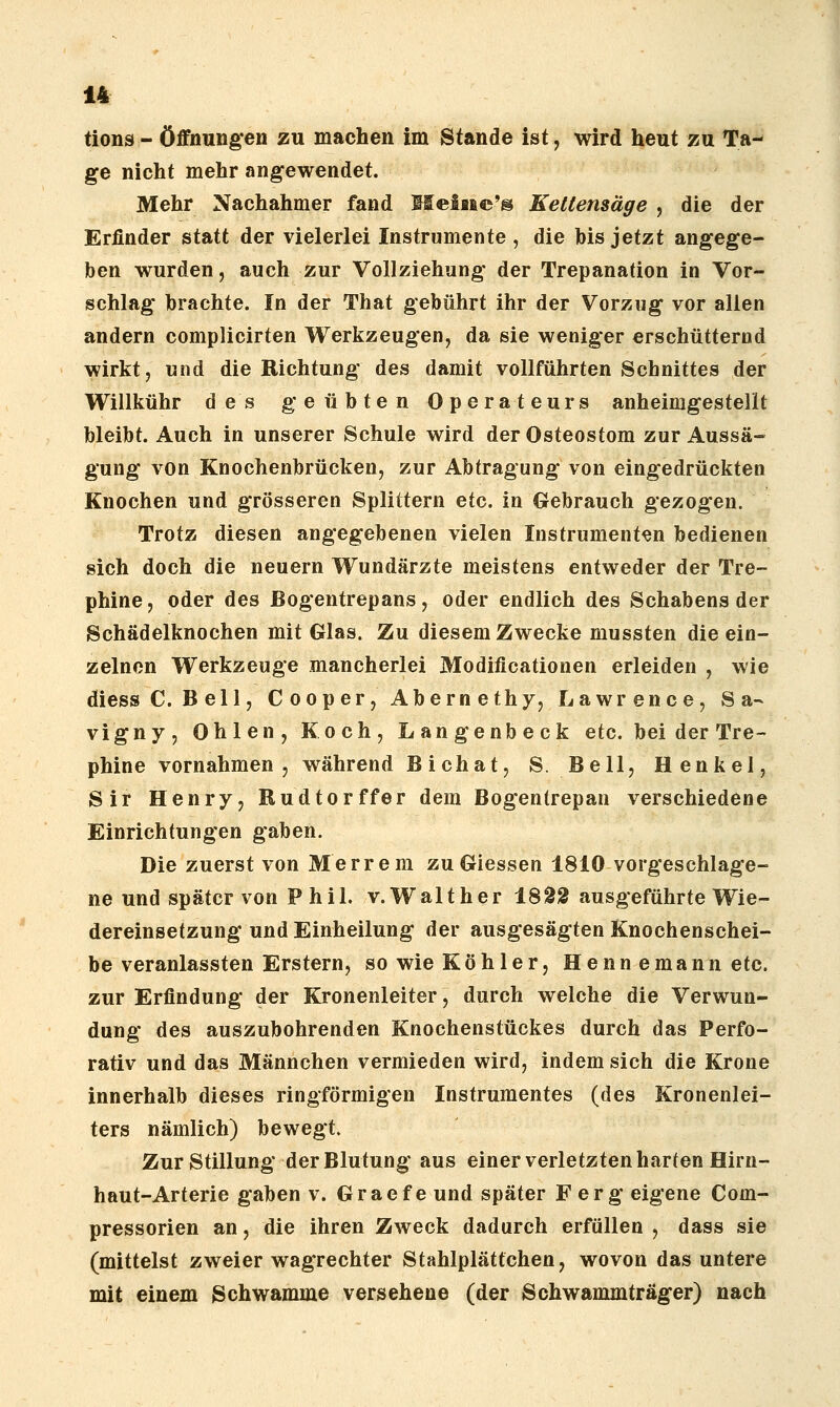 tions - Öffnungen zu machen im Stande ist, wird heut zu Ta- ge nicht mehr angewendet. Mehr Nachahmer fand Meiüe'® Kettensäge , die der Erfinder statt der vielerlei Instrumente , die his jetzt angege- ben wurden, auch zur Vollziehung der Trepanation in Vor- schlag brachte. In der That gebührt ihr der Vorzug vor allen andern complicirten Werkzeugen, da sie weniger erschütternd wirkt, und die Richtung des damit vollführten Schnittes der Willkühr des geübten Operateurs anheimgestellt bleibt. Auch in unserer Schule wird der Osteostom zur Aussä- gung von Knochenbrücken, zur Abtragung von eingedrückten Knochen und grösseren Splittern etc. in Gebrauch gezogen. Trotz diesen angegebenen vielen Instrumenten bedienen sich doch die neuern Wundärzte meistens entweder der Tre- phine, oder des ßogentrepans, oder endlich des Schabens der Schädelknochen mit Glas. Zu diesem Zwecke mussten die ein- zelnen Werkzeuge mancherlei Modificationen erleiden , wie diess C. Bell, Cooper,Abernethy, Lawrence, Sa- vigny, Ohlen, Koch, Langenbeck etc. bei der Tre- phine vornahmen, während Bichat, S. Bell, Henkel, Sir Henry, Rudtorffer dem Bogentrepan verschiedene Einrichtungen gaben. Die zuerst von Merrem zuGiessen 1810 vorgeschlage- ne und später von Phil. v. Walt her 189^ ausgeführte Wie- dereinsetzung und Einheilung der ausgesägten Knochenschei- be veranlassten Erstem, so wie Köhler, Henn emann etc. zur Erfindung der Kronenleiter, durch welche die Verwun- dung des auszubohrenden Knochenstückes durch das Perfo- rativ und das Männchen vermieden wird, indem sich die Krone innerhalb dieses ringförmigen Instrumentes (des Kronenlei- ters nämlich) bewegt. Zur Stillung der Blutung aus einer verletzten harten Hirn- haut-Arterie gaben v. Graef e und später F erg eigene Com- pressorien an, die ihren Zweck dadurch erfüllen , dass sie (mittelst zweier wagrechter Stahlplättchen, wovon das untere mit einem Schwämme versehene (der Schwammträger) nach