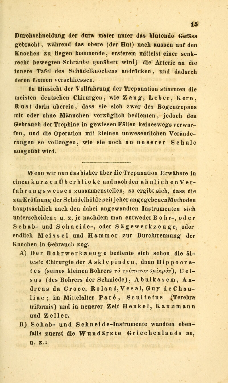 Durchschneidun^ der dura mater unter das blutend© Gefäss gebracht, während das obere (der Hut) nach aussen auf den Knochen zu liegen kommende, ersterem mittelst einer senk- recht bewegten Schr.aube genähert wird} die Arterie an die innere Tafel des Schädelknochens andrücken j und dadurch deren Lumen verschliessen. In Hinsicht der Vollführung der Trepanation stimmten die meisten deutschen Chirurgen, wie Zang, Leber, Kern, Rust darin überein, dass sie sich zwar des Bogentrepans mit oder ohne Männchen vorzüglich bedienten , jedoch den Gebrauch derTrephine in gewissen Fällen keineswegs verwar- fen, und die Operation mit kleinen unwesentlichen Verände- rungen so vollzogen, wie sie noch an unserer Schule ausgeübt wird. Wenn wir nun das bisher über die Trepanation Erwähnte in einem kurzenüberblicke und nach den ahn 1 i c h e n V e r- fahrungsweisen zusammenstellen, so ergibt sich, dass die zurEröffnung der Schädelhöhle seit jeher angegebenenMethoden hauptsächlich nach den dabei angewandten Instrumenten sich unterscheiden; u. z. je nachdem man entweder B o h r-, oder Schab- und Schneide-, oder Sägewerkzeuge, oder endlich M eis sei und Hammer zur Durchtrennung der Knochen in Gebrauch zog. A) Der Bohrwerkzeuge bediente sich schon die äl- teste Chirurgie der Asklepiaden, dann Hip po er a- tes (seines kleinen Bohrers 76 rpvTzavov afiinpov^, Cel- sus (des Bohrers der Schmiede), Abulkasem, An- dreas da Croce, Roland, Ves al, Guy deChau- 1 iac ; im Mittelalter Pare, Scultetus (Terebra triformis) und in neuerer Zeit Henkel, Kauzmann und Zell er. B) Schab- und Schneide-Instrumente wandten eben- falls zuerst die Wundärzte Griechenlands an, u. z.: