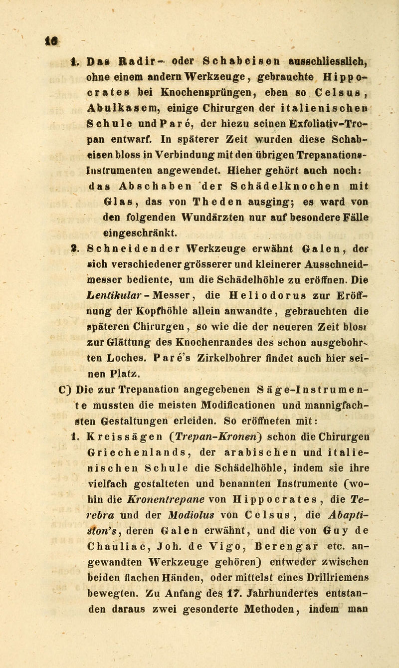 1, Dfti Radir- oder Schabeisen aasschliesslich, ohne einem andern Werkzeuge, gebrauchte H i p p o- erates bei Knochensprüngen, eben so Celsus, Abuikasem, einige Chirurgen der italienischen Schule und P a r e, der hiezu seinen Exfoliativ-Trc- pan entwarf. In späterer Zeit wurden diese Schab» eisen bloss in Verbindung mit den übrigen Trepanations- Iiistrumenten angewendet. Hiehergehört auch noch: das Abschaben der Schädelknochen mit Glas, das von The den ausging; es ward von den folgenden Wundärzten nur auf besondere Fälle eingeschränkt. 9. Schneidender Werkzeuge erwähnt Galen, der sich verschiedener grösserer und kleinerer Ausschneid- messer bediente, um die Schädelhöhle zu eröffnen. Die hentikular - Messer, die Heliodorus zur Eröff- nung der Kopfhöhle allein anwandte, gebrauchten die späteren Chirurgen, so wie die der neueren Zeit blosf zur Glättung des Knochenrandes des schon ausgebohrt ten Loches. Pare's Zirkelbohrer findet auch hier sei- nen Platz. C) Die zur Trepanation angegebenen S äge-Instrumen- t e mussten die meisten Modificationen und mannigfach- sten Gestaltungen erleiden. So eröffneten mit: 1. Kreissägen (Trepan-Kronen) schon die Chirurgen Griechenlands, der arabischen und italie- nischen Schule die Schädelhöhle, indem sie ihre vielfach gestalteten und benannten Instrumente (wo- hin die Kronentrepane von Hippocrates, die Te- rehra und der Modiolus \on Celsus, die Äbapti ston'sy deren Galen erwähnt, und die von Guy de Chauliac, Joh. deVigo, Berengar etc. an- gewandten Werkzeuge gehören) entweder zwischen beiden flachen Händen, oder mittelst eines Drillriemens bewegten. Zu Anfang des 17. Jahrhundertes entstan- den daraus zwei gesonderte Methoden, indem man