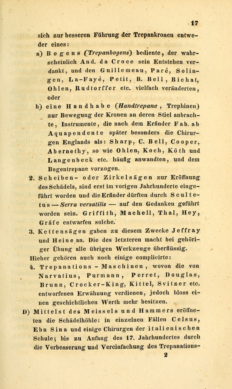 sich zur besseren Führung der Trepankronen entwe- der eines: a) B 0 g* e n s C'^repanhogens) bediente, der wahr- scheinlich And. da Croce sein Entstehen ver- dankt, und den Guillemeau, Pare, Solin- gen, La-Faye, Petit, B. Bell, Bichat, 0hlen, Rudtorffer etc. vielfach veränderten, oder b)eine Handhabe QHandlrepane , Trephinen) zur Bewegung der Kronen an deren Stiel anbrach- te, Instrumente, die nach dem Erfinder Fab. ab Aquapendente später besonders die Chirur- gen Englands als: Sharp, C. Bell, Cooper, Abernethy, so wie Ohlen, Koch, Köth und Langenbeck etc. häufig* anwandten, und dem Bogentrepane vorzogen. 2. Scheiben- oder Zirkelsägen zur Eröffnung des Schädels, sind erst im vorigen Jahrhunderte einge- führt worden und die Erfinder dürften durch S cul t e- tus — Serra versalilis — auf den Gedanken geführt worden sein. Griffith, Machell, Thal, Hey, Gräfe entwarfen solche. 3. Kettensägen gaben zu diesem Zwecke Jeffray und Heine an. Die des letzteren macht bei gehöri- ger Übung alle übrigen Werkzeuge überflüssig. Hieher gehören auch noch einige complicirte: 4. Trepanations - Mas chinen , wovon die von Narvatius, Purmann, Perret, Douglas, Brunn, C rocker-King, Kittel, Svitzer etc. entworfenen Erwähnung verdienen, jedoch bloss ei- nen geschichtlichen Werth mehr besitzen. D) Mittelst des Meisseis und Hammers eröffne- ten die Schädelhöhle: in einzelnen Fällen Celsus, Ebn Sina und einige Chirurgen der italienischen Schule; bis zu Anfang des 17. Jahrhundertes durch die Verbesserung und Vereinfachung des Trepanations-