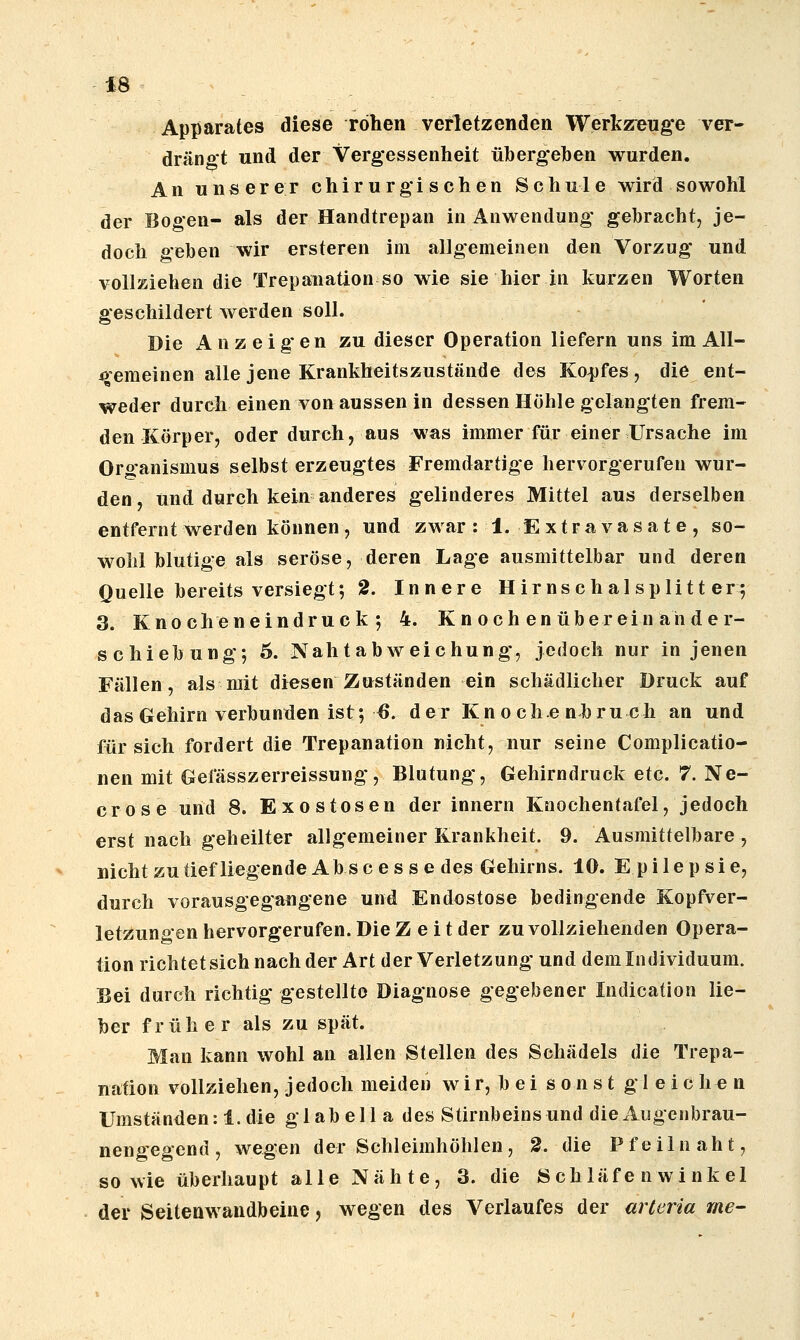 Apparates diese rohen verletzenden Werkz^euge ver- drängt und der Vergessenheit übergehen wurden. An unserer chirurgischen Schule wird sowohl der Bogen- als der Handtrepan in Anwendung gebracht, je- doch geben wir ersteren im allgemeinen den Vorzug und vollziehen die Trepanation so wie sie hier in kurzen Worten geschildert werden soll. Die Anzeigen zu dieser Operation liefern uns im All- ^'emeinen alle jene Krankheitszustände des Kopfes, die ent- weder durch einen von aussen in dessen Höhle gelangten frem- den Körper, oder durch, aus was immer für einer Ursache im Organismus selbst erzeugtes Fremdartige hervorgerufen wur- den , und durch kein anderes gelinderes Mittel aus derselben entfernt werden können, und zwar: 1. E xtra vasat e , so- wohl blutige als seröse, deren Lage ausmittelbar und deren Quelle bereits versiegt; 2. Innere Hirnschal splitt er-, 3. Knocheneindruck*, 4. K n och en überein ahder- schiebung; 6. Nahtabweichung, jedoch nur in jenen Fällen, als mit diesen Zuständen ein schädlicher Druck auf das Gehirn verbunden ist; ^. der Kn o che nbru ch an und für sich fordert die Trepanation nicht, nur seine Complicatio- nen mit Gefässzerreissung, Blutung, Gehirndruck etc. 7. Ne- crose und 8. Exostosen der Innern Knochentafel, jedoch erst nach geheilter allgemeiner Krankheit. 9. Ausmittelbare , nichtzutiefliegendeAbscesse des Gehirns. 10. Epilepsie, durch vorausgegangene und Endostose bedingende Kopfver- letzungen hervorgerufen. Die Zeit der zu vollziehenden Opera- tion richtet sich nach der Art der Verletzung und dem Individuum. Bei durch richtig gestellte Diagnose gegebener Indication lie- ber früher als zu spät. Man kann wohl an allen Stellen des Schädels die Trepa- nation vollziehen, jedoch meiden w i r, b e i sonst gleichen Umständen: 1. die gl ab eil a des Stirnbeinsund die Augenbrau- nengegend , wegen der Schleimhöhlen, 2. die Pfeilnaht, sowie überhaupt alle Nähte, 3. die Schläfe n wink el der Seitenwandbeine, wegen des Verlaufes der arteria rne-