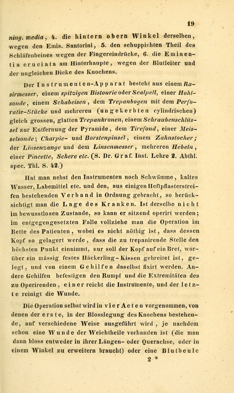 niiig.media, 4. die hintern obern Winkel derselben, wegen den Emis. Santorini, 6. den schuppichten Theil des Schläfeulbeines wegen der Fingereindrücke, 6. die Eminen- tia cruciata am Hinterhaupte, wegen der Blutleiter und der ungleichen Dicke des Knochens. Der Ins tr umen ten-Ap parat besteht aus einem ß«- sirmesser, einem spit%iyen Bistourie oder Scalpell^ einer Hohl- sonde, einem Schabeisen, dem Trepanbogen mit Aem Perfo- rativ-Stücke und mehreren (u n g* e k e r b t e n cylindrischen) gleich grossen, glatten Trepankronen, einem Schraubenschlüs- sel zur Entfernung' der Pyramide, dem Tirefond, einer Mm- selsonde-, Charpie- umX Borsienpinsel, einem Zahnstocher; der Linsen%ange und dem Linsenmesser, mehreren Hebeln , einer Pincetle, Schere etc. (S. Dr. Graf. Inst. Lehre 2. Abthl. spec. Thl. S. 42.) Hat man nebst den Instrumenten noch Schwämme, kaltes Wasser, Labemittel etc. und den, aus einigen Heftpflasterstrei- fen bestehenden Verband in Ordnung- gebracht, so berück- sichtigt man die Lage des Kranken. Ist derselbe nicht imbewusstlosen Zustande, so kann er sitzend operirt werden; im entgegengesetzten Falle vollziehe man die Operation im Bette des Patienten, wobei es nicht nöthig ist, dass dessen Kopf so gelagert werde , dass die zu trepanirende Stelle den höchsten Punkt einnimmt, nur soll der Kopf auf ein Bret, wor- über ein massig festes Häckerling-Kissen gebreitet ist, ge- legt, und von einem Gehilfen daselbst fixirt werden. An- dere Gehilfen befestigen den Rumpf und die Extremitäten des zu Operirenden , einer reicht die Instrumente, und der 1 e t z- t e reinigt die Wunde. Die Operation selbst wird in vierActen vorgenommen, von denen der erste, in der Blosslegung' des Knochens bestehen- de, auf verschiedene Weise ausgfeführt wird , je nachdem schon eine Wunde der Weichtheile vorhanden ist (die man dann bloss entweder in ihrer Längen- oder Onerachse, oder in einem Winkel zu erv»reitern braucht) oder eine Blutbeule 2 *