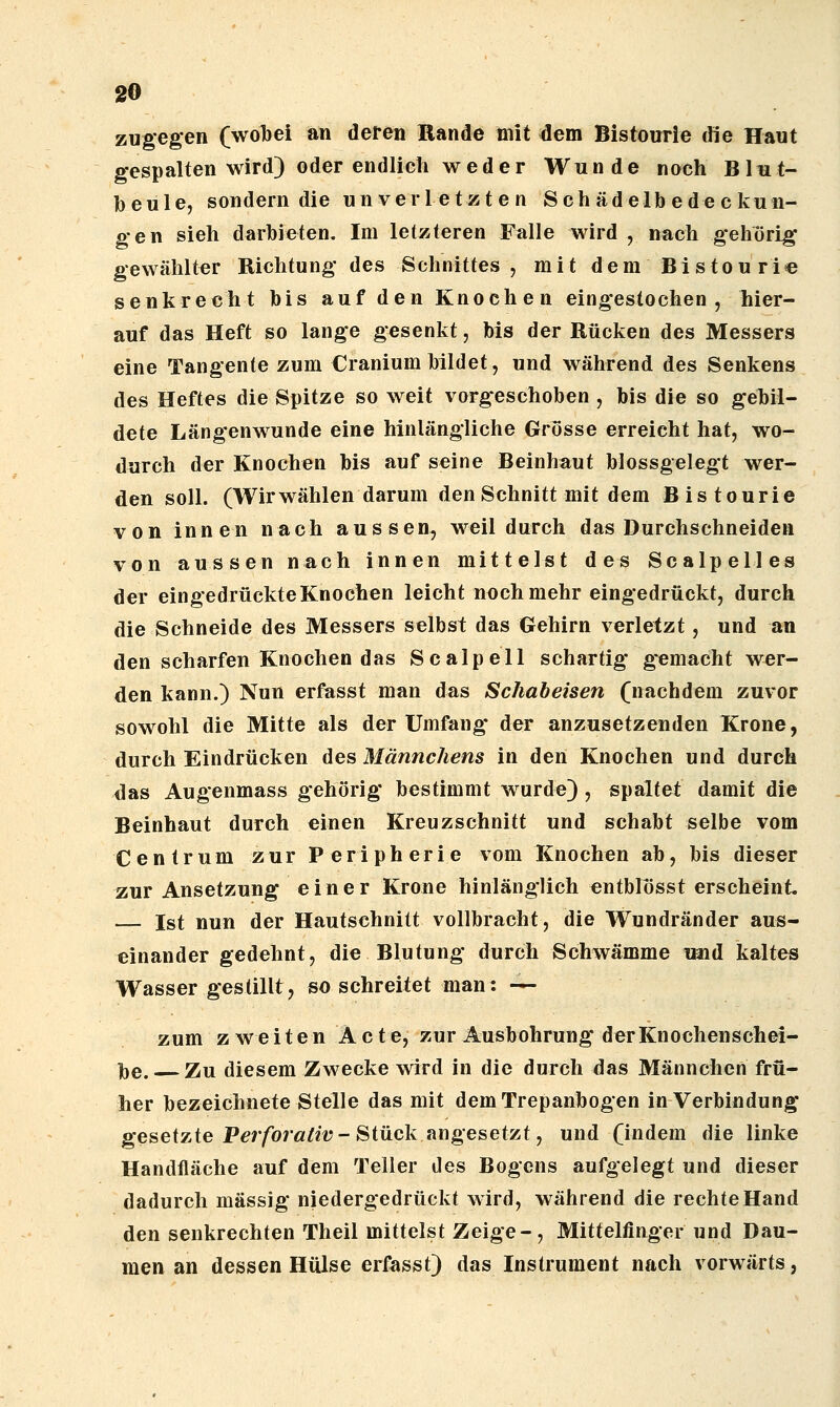 zugegen (wobei an deren Rande mit ^em Bistourie die Haut gespalten wird) oder endlich weder Wunde noch Bliit- beule, sondern die unverletzten Seh ädelb ede c kun- gen sieh darbieten. Im letzteren Falle wird , nach gehörig gewählter Richtung des Schnittes , mit dem Bistouri« senkrecht bis auf den Knochen eingestochen, hier- auf das Heft so lange gesenkt, bis der Rücken des Messers eine Tangente zum Cranium bildet, und während des Senkens des Heftes die Spitze so weit vorgeschoben , bis die so gebil- dete Längenwunde eine hinlängliche Grösse erreicht hat, wo- durch der Knochen bis auf seine Beinhaut blossgelegt wer- den soll. (Wirwählen darum den Schnitt mit dem Bistourie von innen nach aussen, weil durch das Durchschneiden von aussen nach innen mittelst des Scalpelles der eingedrückte Knochen leicht noch mehr eingedrückt, durch die Schneide des Messers selbst das Gehirn verletzt, und an den scharfen Knochen das Scalpell schartig gemacht wer- den kann.) Nun erfasst man das Schabeisen (nachdem zuvor sowohl die Mitte als der Umfang* der anzusetzenden Krone, durch Eindrücken des Männchens in den Knochen und durch das Augenmass gehörig bestimmt wurde) , spaltet damit die Beinhaut durch einen Kreuzschnitt und schabt selbe vom Centrum zur Peripherie vom Knochen ab, bis dieser zur Ansetzung einer Krone hinlänglich entblösst erscheint — Ist nun der Hautschnitt vollbracht, die Wundränder aus- einander gedehnt, die Blutung durch Schwämme imd kaltes Wasser gestillt, so schreitet man: — zum zweiten Acte, zur Ausbohrung der Knochenschei- l)e. Zu diesem Zwecke wird in die durch das Männchen frü- her bezeichnete Stelle das mit dem Trepanbogen in Verbindung gesetzte Per/br«/««?-Stück angesetzt, und (indem die linke Handfläche auf dem Teller des Bogcns aufgelegt und dieser dadurch massig niedergedrückt wird, während die rechte Hand den senkrechten Theil mittelst Zeige-, Mittelfinger und Dau- men an dessen Hülse erfasst) das Instrument nach vorwärts,