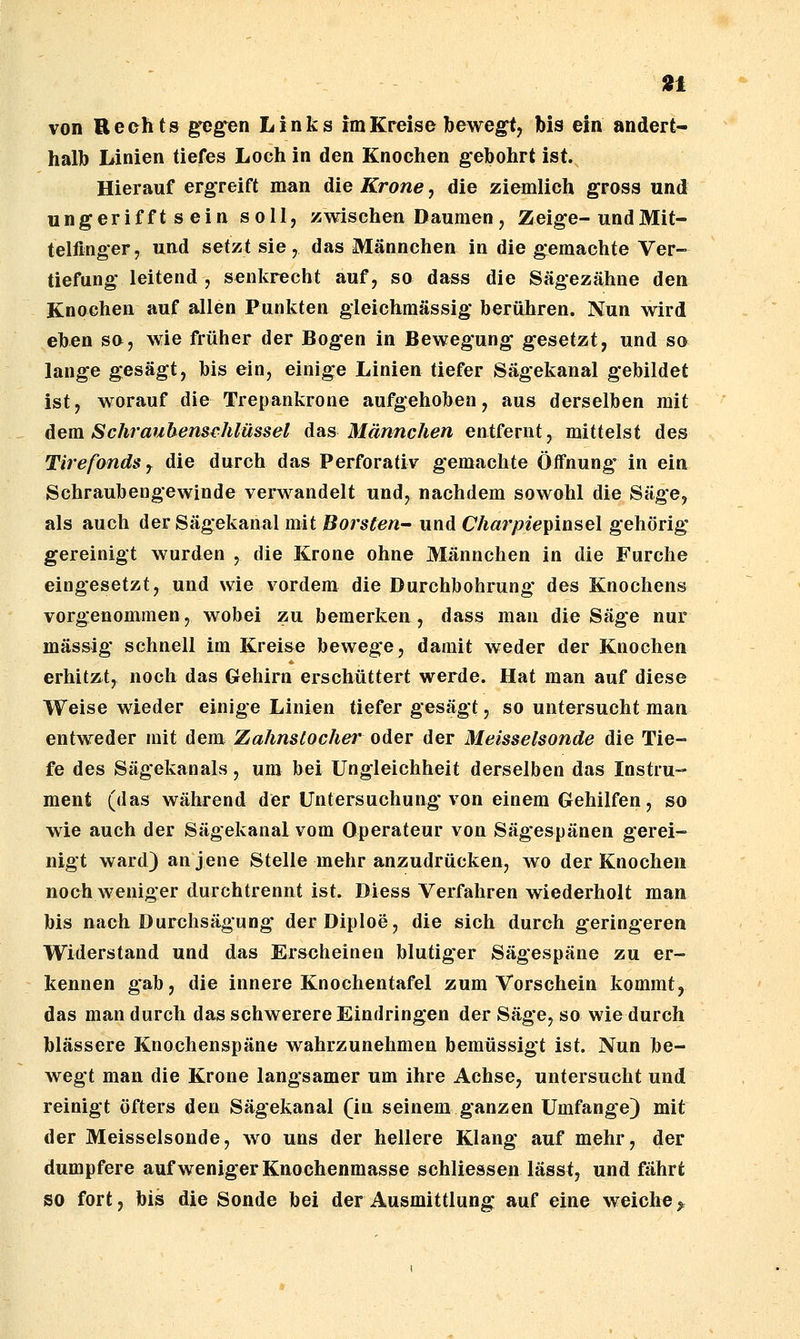 halb Linien tiefes Loch in den Knochen gebohrt ist. Hierauf ergreift man die Krone, die ziemlich gross und ungerifft s ein soll, zwischen Daumen , Zeige-und Mit- telfinger, und setzt sie, das Männchen in die gemachte Ver- tiefung leitend , senkrecht auf, so dass die Sägezähne den Knochen auf allen Punkten gleichmässig berühren. Nun wird eben so, wie früher der Bogen in Bewegung gesetzt, und so lange gesägt, bis ein, einige Linien tiefer Sägekanal gebildet ist, worauf die Trepankrone aufgehoben, aus derselben mit dem Schraubenschlüssel das Männchen entfernt, mittelst des TirefondSy die durch das Perforativ gemachte Öffnung' in ein Schraubengewinde verwandelt und, nachdem sowohl die Säge, als auch der Sägekanal mit Borsten^ und Charpie^msei gehörig gereinigt wurden , die Krone ohne Männchen in die Furche eingesetzt, und wie vordem die Durchbohrung des Knochens vorgenommen, wobei zu bemerken, dass man die Säge nur massig schnell im Kreise bewege, damit weder der Knochen erhitzt, noch das Gehirn erschüttert werde. Hat man auf diese Weise wieder einige Linien tiefer gesägt, so untersucht man entweder mit dem Zahnslocher oder der Meisselsonde die Tie- fe des Sägekanals, um bei Ungleichheit derselben das Instru- ment (das während der Untersuchung von einem Gehilfen, so wie auch der Sägekanal vom Operateur von Sägespänen gerei- nigt ward) an jene Stelle mehr anzudrücken, wo der Knochen noch weniger durchtrennt ist. Diess Verfahren wiederholt man bis nach Durchsägung derDiploe, die sich durch geringeren Widerstand und das Erscheinen blutiger Sägespäne zu er- kennen gab, die innere Knochentafel zum Vorschein kommt, das man durch das schwerere Eindringen der Säge, so wie durch blassere Knochenspäne wahrzunehmen bemüssigt ist. Nun be- wegt man die Krone langsamer um ihre Achse, untersucht und reinigt öfters den Sägekanal (in seinem ganzen Umfange} mit der Meisselsonde, wo uns der hellere Klang auf mehr, der dumpfere auf weniger Knochenmasse schliessen lässt, und fährt so fort, bis die Sonde bei der Ausmittlung auf eine weiche ^