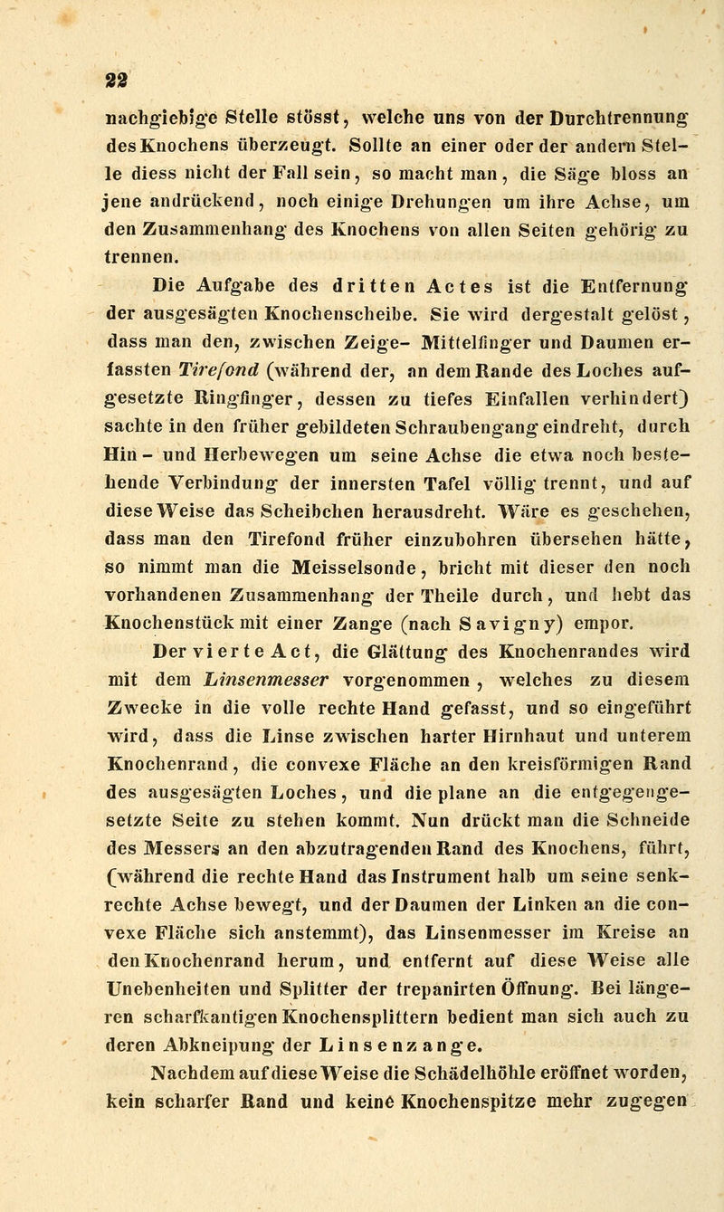nachgiebige Stelle stösst, welche uns von der Durchtrennung des Knochens überzeugt. Sollte an einer oder der andeni Stel- le diess nicht der Fall sein, so macht man , die Säge bloss an jene andrückend, noch einige Drehungen um ihre Achse, um den Zusammenhang des Knochens von allen Seiten gehörig zu trennen. Die Aufgabe des dritten Actes ist die Entfernung der ausgesägten Knochenscheibe. Sie wird dergestalt gelöst, dass man den, zwischen Zeige- Mittelfinger und Daumen er- fassten Tirefond (während der, an dem Rande des Loches auf- gesetzte Ringfinger, dessen zu tiefes Einfallen verhindert) sachte in den früher gebildeten Schraubengang eindreht, durch Hin - und Herbewegen um seine Achse die etwa noch beste- hende Verbindung der innersten Tafel völlig trennt, und auf diese Weise das Scheibchen herausdreht. Wäre es geschehen, dass man den Tirefond früher einzubohren übersehen hätte, so nimmt man die Meisselsonde, bricht mit dieser den noch vorhandenen Zusammenhang der Theile durch, und hebt das Xnochenstück mit einer Zange (nach Savigny) empor. Der vier te Act, die Glättung des Knochenrandes wird mit dem Linsenmesser vorgenommen , welches zu diesem Zwecke in die volle rechte Hand gefasst, und so eingeführt wird, dass die Linse zwischen harter Hirnhaut und unterem Knochenrand, die convexe Fläche an den kreisförmigen Rand des ausgesägten Loches, und die plane an die entgegenge- setzte Seite zu stehen kommt. Nun drückt man die Schneide des Messers an den abzutragenden Rand des Knochens, führt, (während die rechte Hand das Instrument halb um seine senk- rechte Achse bewegt, und der Daumen der Linken an die con- vexe Fläche sich anstemmt), das Linsenraesser im Kreise an den Knochenrand herum, und entfernt auf diese Weise alle Unebenheiten und Splitter der trepanirten Öifnung. Bei länge- ren scharfkantigen Knochensplittern bedient man sich auch zu deren Abkneipung der Linsenzange. Nachdem auf diese Weise die Schädelhöhle eröffnet worden, kein scharfer Rand und keine Knochenspitze mehr zugegen