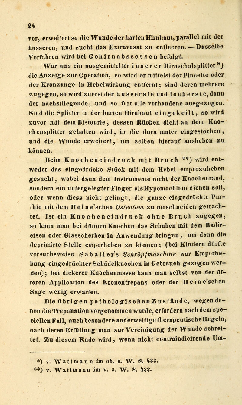 «4 vor, erweitert so die Wunde der harten Hirnhaut, parallel mit der äusseren, und sucht das Extravasat zu entleeren. — Dasselbe Verfahren wird bei Gehirnabscessen befolgt. War uns ein ausgemittelter innerer Hirnschalsplitter*) die Anzeige zur Operation, so wird er mittelst derPincette oder der Kronzange in Hebel Wirkung enifernt; sind deren mehrere zugegen, so wird zuerst der äusserste und lockerste, dann der nächstliegende, und so fort alle vorhandene ausgezogen. Sind die Splitter in der harten Hirnhaut eingekeilt ,^ so wird zuvor mit dem Bistourie, dessen Rücken dicht an dem Kno- chensplitter gehalten wird, in die dura mater eingestochen, und die Wunde erweitert, um selben hierauf ausheben zu können. Beim Knocheneindruck mit Bruch **) wird ent- weder das eingedrücke Stück mit dem Hebel emporzuheben gesucht, wobei dann dem Instrumente nicht der Knochenrand, sondern ein untergelegter Finger alsHypomochlion dienen soll, oder wenn diess nicht gelingt, die ganze eingedrückte Par- thie mit dem Heine'schen Osteotom zu umschneiden getrach- tet. Ist ein Knocheneindruck ohne Bruch zugegen, so kann man bei dünnen Knochen das Schaben mit dem Radir- eisen oder Glasscherben in Anwendung bringen ^ um dann die deprimirte Stelle emporheben zu können; (bei Kindern dürfte versuchsweise Sabatier's Schröpfmaschine zur Emporhe- bung eingedrückter Schädelknochen in Gebrauch gezogen wer- den); bei dickerer Knochenmasse kann man selbst von der öf- teren Application des Kronentrepans oder der Heine'schen Säge wenig erwarten. Die übrigen pathoIogischenZustände, wegende- nen die Trepanation vorgenommen wurde, erfordern nach dem spe- ciellenFall, auch besondere anderweitige therapeutische Regeln, nach deren Erfüllung man zur Vereinigung der Wunde schrei- tet. Zu diesem Ende wird, wenn nicht contraindicirende Um- *) V. Wattmann im ob. a. W. S. 433. *^ V. Wattmann im v. a. W. S. 43«.