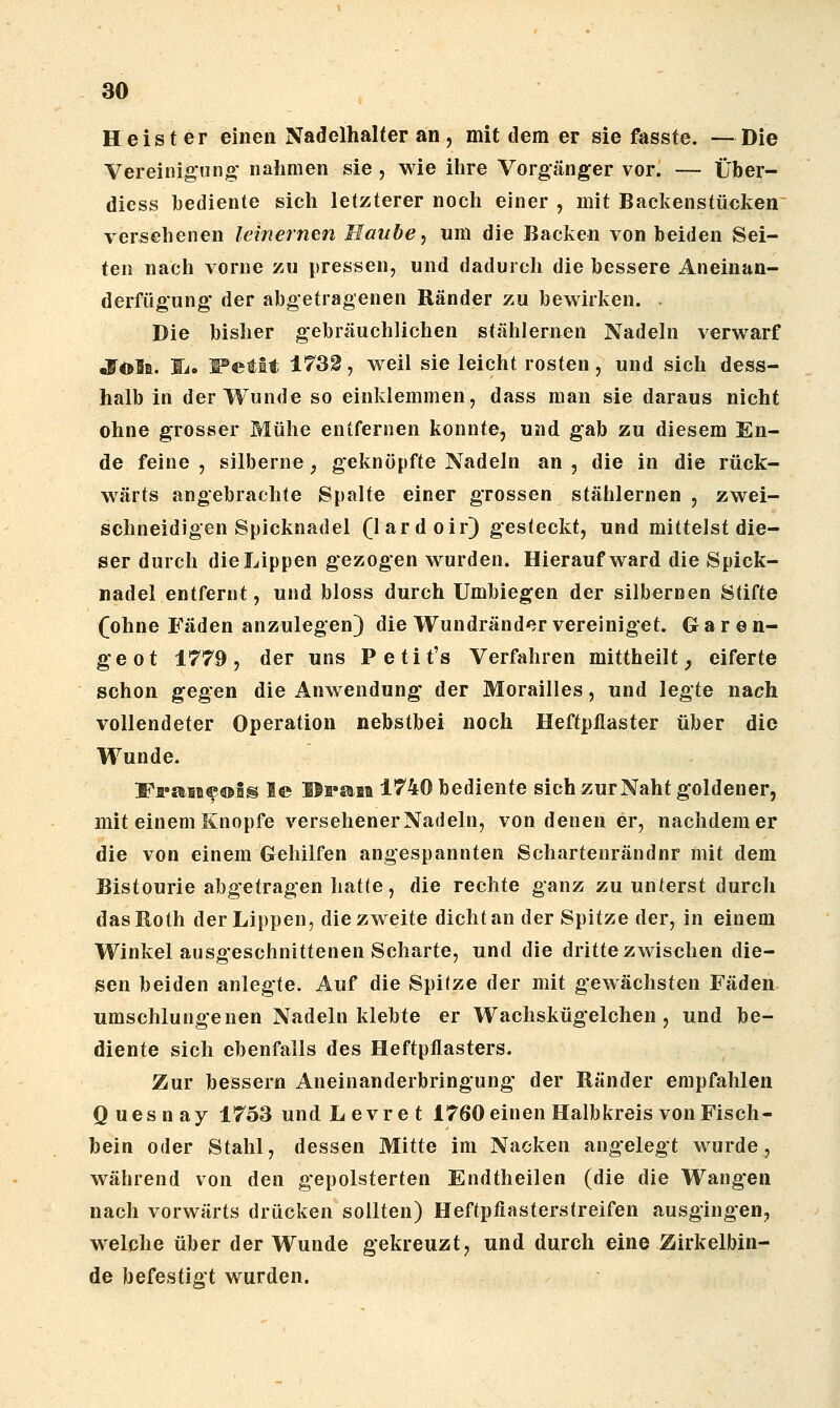 Heister einen Nadelhalter an , mit dem er sie fasste. —Die Vereinigung; nahmen sie , wie ihre Vorgänger vor. — Über- diess bediente sich letzterer noch einer , mit Backenstücken versehenen leinernen Haube, um die Backen von beiden Sei- ten nach vorne zu pressen, und dadurch die bessere Aneinan- derfügung' der abgetragenen Ränder zu bewirken. . Die bisher gebräuchlichen stählernen Nadeln verwarf •Foli. Si. WetH 17S2, weil sie leicht rosten, und sich dess- halb in der Wunde so einklemmen, dass man sie daraus nicht ohne grosser Mühe entfernen konnte, und gab zu diesem En- de feine , silberne, geknöpfte Nadeln an , die in die rück- wärts angebrachte Spalte einer grossen stählernen , zwei- schneidigen Spicknadel (lardoir) gesteckt, und mittelst die- ser durch die Lippen gezogen wurden. Hierauf ward die Spick- nadel entfernt, und bloss durch Umbiegen der silbernen Stifte (ohne Fäden anzulegen) die Wundränder vereiniget. Garen- geot 1779, der uns Petit's Verfahren mittheilt ^ eiferte schon gegen die Anwendung der Morailles, und legte nach vollendeter Operation nebstbei noch Heftpflaster über die Wunde. Fa'aii®®!® le Hfgaat 1740 bediente sich zur Naht goldener, mit einem Knopfe versehener Nadeln, von denen er, nachdem er die von einem Gehilfen angespannten Schartenrändnr mit dem Bistourie abgetragen hatte, die rechte ganz zuunterst durch das Roth der Lippen, die zweite dicht an der Spitze der, in einem Winkel ausgeschnittenen Scharte, und die dritte zwischen die- sen beiden anlegte. Auf die Spitze der mit gewachsten Fäden umschlungenen Nadeln klebte er Wachskügelchen, und be- diente sich ebenfalls des Heftpflasters. Zur bessern Aneinanderbringung der Ränder empfahlen Quesnay 1753 undLevret 1760 einen Halbkreis von Fisch- bein oder Stahl, dessen Mitte im Nacken angelegt wurde, während von den gepolsterten Endtheilen (die die Wangen nach vorwärts drücken sollten) Heftpfiasterstreifen ausgingen, welche über der Wunde gekreuzt, und durch eine Zirkelbin- de befestigt wurden.