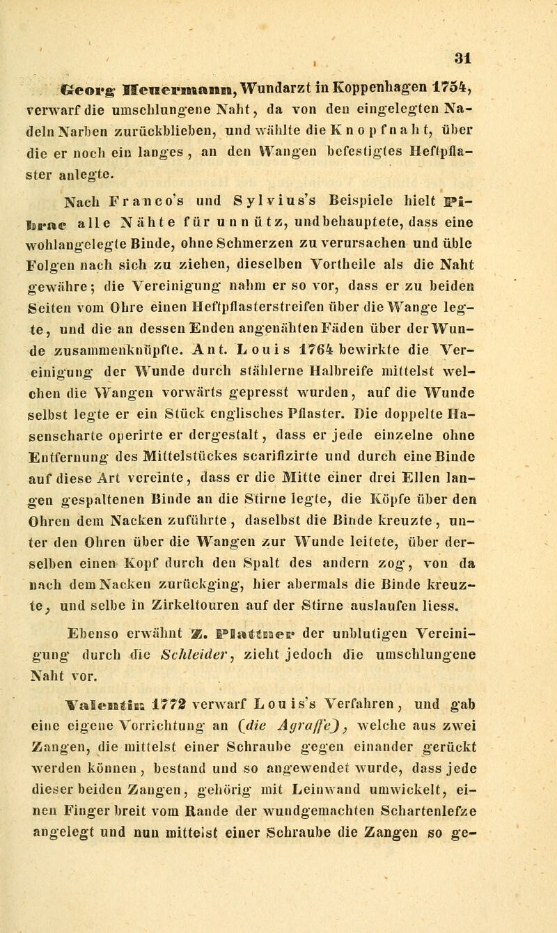 ai C^eoi*^ Heiiefmanm, Wundarzt in Eoppenhag-en 1754, verwarf die umschlungene Naht, da von den eingelegten Na- deln Narben zurückbliehen, und wählte die K n o p f n a h t, über die er noch ein langes , an den Wangen befestigtes Heftpfla- ster anlegte. Nach Franco's und Sylvius's Beispiele hielt :^i- toi»»e alle N äht e für u n n ü tz, undbehauptete, dass eine wohlangelegte Binde, ohne Schmerzen zu verursachen und üble Folgen nach sich zu ziehen, dieselben Vortheile als die Naht gewähre; die Vereinigung nahm er so vor, dass er zu beiden Seiten vom Ohre einen Heftpflasterstieifen über die Wange leg- te, und die an dessen Enden angenähten Fäden über der Wun- de zusammenknüpfte. Ant. Louis 1764 bewirkte die Ver- einigung der Wunde durch stählerne Halbreife mittelst wel- chen die Wangen vorwärts gepresst wurden, auf die Wunde selbst legte er ein Stück englisches Pflaster. Die doppelte Ha- senscharte operirte er dergestalt, dass er jede einzelne ohne Entfernung des Mittelstückes scarifizirte und durch eine Binde auf diese Art vereinte, dass er die Mitte einer drei Ellen lan- gen gespaltenen Binde an die Stirne legte, die Köpfe über den Ohren dem Nacken zuführte , daselbst die Binde kreuzte , un- ter den Ohren über die Wangen zur Wunde leitete, über der- selben einen Kopf durch den Spalt des andern zog-, von da nach dem Nacken zurückging, hier abermals die Binde kreuz- te ^ und selbe in Zirkeltouren auf der 8tirne auslaufen liess. Ebenso erwähnt ^, F*fiattBües» der unblutigen Vereini- gung durch die Schleider, zieht jedoch die umschlungene Naht vor. ValeBstiEt 1772 verwarf Lou is's Verfahren, und gab eine eigene Vorrichtung an Qdie AgraffeJ, welche aus zwei Zangen, die mittelst einer Schraube gegen einander gerückt werden können , bestand und so angewendet wurde, dass jede dieser beiden Zangen, gehörig mit Leinwand umwickelt, ei- nen Fingerbreit vom Rande der wundgemachten Scharfenlefze angelegt und nun mittels^ einer Schraube die Zangen so ge-