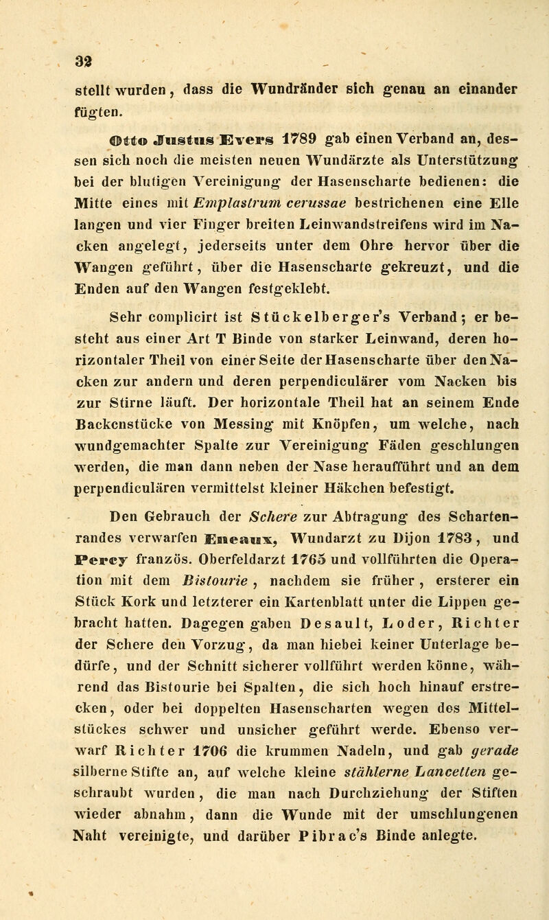 stellt wurden, dass die Wundränder sich genau an einander fügten. ®tt© efiistiis Evei's 1789 gab einen Verband an, des- sen sich noch die meisten neuen Wundärzte als Unterstützung bei der blutigen Vereinigung der Hasenscharte bedienen: die Mitte eines mit Emplastrum cerussae bestrichenen eine Elle langen und vier Finger breiten Leinwandstreifens wird im Na- cken angelegt, jederseits unter dem Ohre hervor über die Wangen geführt, über die Hasenscharte gekreuzt, und die Enden auf den Wangen festgeklebt. Sehr complicirt ist S tückelberger's Verband 5 er be- steht aus einer Art T Binde von starker Leinwand, deren ho- rizontaler Theil von einer Seite der Hasenscharte über den Na- cken zur andern und deren perpendiculärer vom Nacken bis zur Stirne läuft. Der horizontale Theil hat an seinem Ende Backenstücke von Messing mit Knöpfen, um welche, nach wundgemachter Spalte zur Vereinigung* Fäden geschlung'en werden, die man dann neben der Nase heraufführt und an dem perpendiculären vermittelst kleiner Häkchen befestigt. Den Gebrauch der Schere zur Abtragung des Scharten- randes verwarfen Eaiearax, Wundarzt zu Dijon 1783 , und Percy französ. Oberfeldarzt 1765 und vollführten die Opera- tion mit dem Bistourie , nachdem sie früher, ersterer ein Stück Kork und letzterer ein Kartenblatt unter die Lippen ge- bracht hatten. Dagegen gaben Desault, Loder, Richter der Schere den Vorzug, da man hiebei keiner Unterlage be- dürfe, und der Schnitt sicherer vollführt werden könne, wäh- rend das Bistourie bei Spalten, die sich hoch hinauf erstre- cken, oder bei doppelten Hasenscharten wegen des Mittel- stückes schwer und unsicher geführt werde. Ebenso ver- warf Richter 1706 die krummen Nadeln, und gab gerade silberne Stifte an, auf welche kleine stählerne Lancetten ge- schraubt wurden, die man nach Durchziehung der Stiften wieder abnahm, dann die Wunde mit der umschlungenen Naht vereinigte, und darüber Pibrac's Binde anlegte.