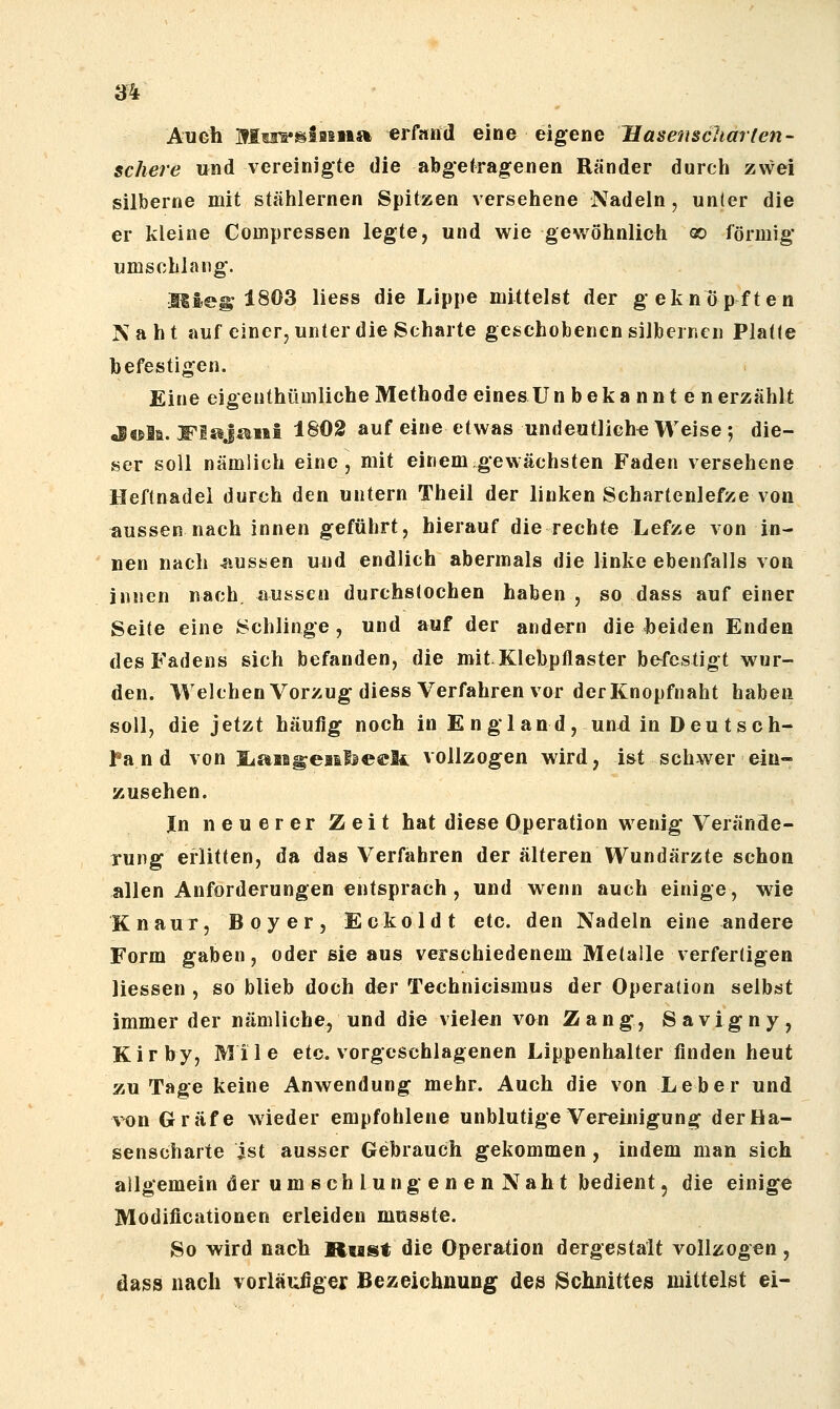 Auch Mo^'^Sasiia erfand eine eigene Hasenscharten- schere und vereinigte die abgetragenen Ränder durch zwei silberne mit stählernen Spitzen versehene Nadeln, unter die er kleine Compressen legte, und wie gewöhnlich oo förmig umschlang. Mieg 1803 Hess die Lippe mittelst der geknöpften Naht auf einer, unter die Scharte gcschobenensilberr.cn Platte befestigen. Eine eigenthümliche Methode eines U n bekannten erzählt ^«sli. S'lsiJ^iii 1^02 auf eine etwas undeutliche^ Weise ; die- ser soll nämlich eine, mit einem gewachsten Faden versehene Heftnadel durch den untern Theil der linken Schartenlefze von aussen nach innen geführt, hierauf die rechte Lefze von in- nen nach 4iussen uud endlich abermals die linke ebenfalls von innen nach, aussen durchstochen haben , so dass auf einer Seite eine Schlinge, und auf der andern die beiden Enden des Fadens sich befanden, die mit.Klebpflaster befestigt wur- den. WelchenVorzugdiess Verfahren vor der Knopfnaht haben soll, die jetzt häufig noch in E n glan d, un4 in Deu tsch- l^a n d von liaii^eailieeli vollzogen wird, ist schwer ein- zusehen. In neuerer Zeit hat diese Operation wenig Verände- rung erlitten, da das Verfahren der älteren Wundärzte schon allen Anforderungen entsprach , und wenn auch einige, wie Knaur, Boyer, Eckoldt etc. den Nadeln eine andere Form gaben, oder sie aus verschiedenem Metalle verfertigen Hessen , so blieb doch der Technicismus der Operation selbst immer der nämliche, und die vielen von Zang, Savigny, Kirby, Mile etc. vorgeschlagenen Lippenhalter finden heut zu Tage keine Anwendung mehr. Auch die von Leber und von Gräfe wieder empfohlene unblutige Vereinigung der Ha- senscharte ist ausser Gebrauch gekommen, indem man sich allgemein der umschlungenen Naht bedient, die einige Modificationen erleiden musste. So wird nach Riaist die Operation dergestalt vollzogen, dass nach vorläufigei BezeichnuDg des Schnittes mittelst ei-