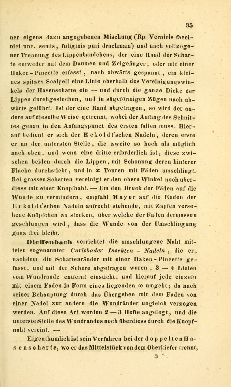 ner eigens dazu angegebenen Mischung (Rp. Vernicis faccl- nici unc. semis, fuliginis puri drachraam) und nach vollzoge- ner Trennung des Lippenbändchens, der eine Rand der Schar- te entweder mit dem Daumen und Zeigefinger, oder mit einer Haken - Pincette erfasst , nach abwärts gespannt, ein klei- nes spitzes Scalpell eine Linie oberhalb des Vereinigungswin- kels der Hasenscharte ein — und durch die ganze Dicke der Lippen durchgestochen, und in sägeförmigen Zügen nach ab- wärts geführt. Ist der eine Rand abgetragen, so wird der an- dere auf dieselbe Weise getrennt, wobei der Anfang* des Schnit- tes genau in den Anfangspunct des ersten fallen muss. Hier- auf bedient er sich der E ckoldt'schen Nadeln, deren erste er an der untersten Stelle, die zweite so hoch als möglich nach oben, und wenn eine dritte erforderlich ist, diese zwi- schen beiden durch die Lippen, mit Schonung deren hinterer Fläche durchsticht, und in oo Touren mit Fäden umschlingt. Bei grossen Scharten vereinigt erden obern Winkel nochüber- diess mit einer Knopfnaht. — Um den Druck der Fäden auf die Wunde zu vermindern, empfahl Mayer auf die Enden der E ckoldt'schen Nadeln aufrecht stehende, mit Zapfen verse- hene Knöpfchen zu stecken, über welche der Faden dermassen geschlungen wird , dass die Wunde von der Umschlingung' ganz frei bleibt. DäeffeBftbaelt verrichtet die umschlungene Naht mit- telst sogenannter Carlsbader Insekten - Nadeln , die er, nachdem die Schartenränder mit einer Haken - Piucette ge- fasst, und mit der Schere abgetragen waren ,3 — 4 Linien vom Wundrande entfernt einsticht, und hierauf jede einzelu mit einem Faden in Form eines lieg'enden oo umgeht; da nach seiner Behauptung durch das Übergehen mit dem Faden von einer Nadel zur andern die Wundränder ungleich verzogen werden. Auf diese Art werden 2 — 3 Hefte angelegt, und die unterste Stelle des Wundrandes noch überdiess durch die Knopf- naht vereint. — Eigenthümlich ist sein Verfahren bei der doppeltenHa- s e n s c h a r t e, wo er das Mittelstück von dem Oberkiefer trennt, 3 '^