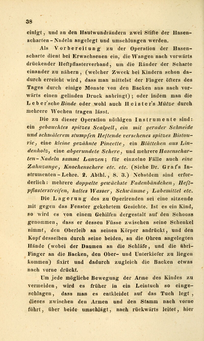 einigt, und an den Hautwundiändern zwei Stifte der Hasen- scLarten-Nadeln aiig^elegt und umschlungen werden. Als Vorbereitung' zu der Operation der Hasen- scharte dient bei Erwachsenen ein, die Wangen nach vorwärts drückender Heftpflasterverband, um die Ränder der Scharte einander zu nähern , (welcher Zweck bei Kindern schon da- durch erreicht wird, dass man mittelst der Finger öfters des Tages durch einige Monate von den Backen aus nach vor- wärts einen gelinden Druck anbringt) ; oder indem man die Lebe r'sche Binde oder wohl auch H e i s t e r's Mütze durch mehrere Wochen tragen lässt. Hie zu dieser Operation nöihigen Instrumente sind: ein gebauchtes spitzes Scalpellj ein mit gerader Schneide und schmälerem stumpfen He/tende versehenes spitzes Bistou- ricj eine kleine gezähnte Pincette, ein Blältchen aus hin- denholZ) tm^ abgerundete Schere^ unA mehvexe Hasenschar- ten-Nadeln sammt Lanzen'^ für einzelne Fälle auch f?mö Zahnzange, Knochenschere etc. etc. (Siehe Dr. Grafs In- strumenten-Lehre. 2. Abthl., S. 3.) Nebstdem sind erfor- derlich; mehrere doppelte gewachste Fadenbändchen, Heft- pflasterstreifeUj kaltes Wasser, Schwämme, Labemittel etc. Die Lagerung* des zu Operirenden sei eine sitzende mit gegen das Fenster gekehrtem Gesichte. Ist es ein Kind, so wird es von einem Gehilfen dergestalt auf den Schooss genommen, dass er dessen Füsse zwischen seine Schenkel nimmt, den Oberleib an seinen Körper andrückt, und den Kopf desselben durch seine beiden, an die Ohren angelegten Hände (wobei der Daumen an die Schläfe, und die übri- Finger an die Backen, den Ober- und Unterkiefer zu liegen kommen) fixirt und dadurch zugleich die Backen etwas nach vorne drückt. Um jede mögliche Bewegung der Arme des Kindes zu vermeiden, wird es früher in ein Leintuch so einge- schlagen, dass man es entkleidet auf das Tuch legt , dieses zwischen den Armen und den Stamm nach vorne führt, über beide umschlägt, nach rückwärts leitet, hier