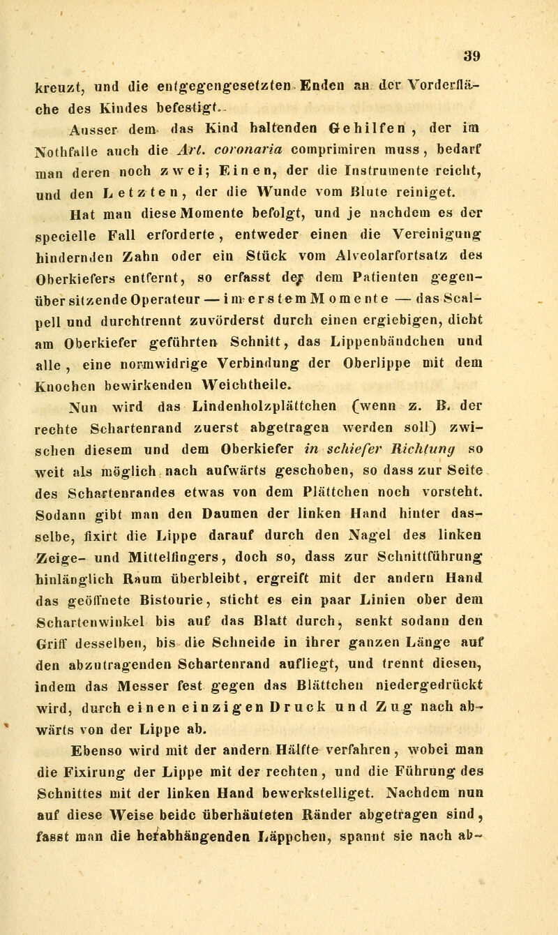 kreuzt, und die en(g;eg*engese(zten. Enden an, der VorderJä^ che des Kindes befestigf. Ausser dem das Kind haltenden Gehilfen , der im Nothfaile auch die Art. coronaria comprimiren muss , bedarf man deren noch zwei; Einen, der die Instrumente reicht, und den Letzten, der die Wunde vom Blute reiniget. Hat man diese Momente befolget, und je nachdem es der specielle Fall erforderte, entweder einen die Vereinigung hindernden Zahn oder ein Stück vom Alveolarfortsatz des Oberkiefers entfernt, so erfasst de^ dem Patienten gegen- über sitzende Operateur— im erstemM omente — das Scal- pell und durchtrennt zuvörderst durch einen ergiebigen, dicht am Oberkiefer geführten Schnitt, das Lippenbändchen und alle , eine normwidrige Verbindung der Oberlippe mit dem Knochen bewirkenden Weichtheile» Nun wird das Lindenholzplättchen (wenn z. B. der rechte Schartenrand zuerst abgetragen werden soll) zwi- schen diesem und dem Oberkiefer in schiefer Richtung so weit als möglich nach aufwärts geschoben, so dass zur Seite des Schartenrandes etwas von dem Plättchen noch vorsteht. Sodann gibt man den Daumen der linken Hand hinter das- selbe, flxirt die Lippe darauf durch den Nagel des linken Zeige- und Mittelfingers, doch so, dass zur Schnittführung hinlänglich Raum überbleibt, ergreift mit der andern Hand das geöffnete Bistourie, sticht es ein paar Linien ober dem Schartenwinkel bis auf das Blatt durch ^ senkt sodann den Griff desselben, bis die Schneide in ihrer ganzen Länge auf den abzutragenden Schartenrand aufliegt, und trennt diesen, indem das Messer fest gegen das Blättchen niedergedrückt wird, durch einen einzigen Druck und Z ug nach ab- wärts von der Lippe ab. Ebenso wird mit der andern Hälfte verfahren, wobei man die Fixirung der Lippe mit der rechten, und die Führung des Schnittes mit der linken Hand bewerkstelliget. Nachdem nun auf diese Weise beide überhäuteten Ränder abgetragen sind, fasst man die hei^abhängenden Läppchen, spannt sie nach ab«