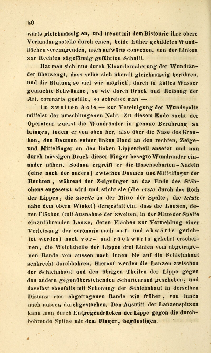 wärts gleichmässig an, und trennt mit dem Bistourie ihre obere Verbindung*sstell,e durch einen, beide früher gebildeten Wund- flächen vereinio^enden, nach aufwärts convexen, von der Linken zur Rechten sägeförmig* geführten Schnitt. Hat man sich nun durch Einandernäherung der Wundrän- der überzeugt, dass selbe sich überall gleichmässig berühren, und die Blutung so viel wie möglich, durch in kaltes Wasser getauchte Schwämme, so wie durch Druck und Reibung der Art. coronaria gestillt, so schreKet man — im zweiten Acte—zur Vereinigung der Wundspalte mittelst der umschlungenen Naht. Zu diesem Ende sucht der Operateur zuerst die Wundränder in genaue Berührung zu bringen, indem er von oben her, also über die Nase des Kran- ken, den Daumen seiner linken Hand an den rechten, Zeige- und Mittelfinger an den linken Lippentheil ansetzt und nun durch massigen Druck dieser Finger besagte Wundränder ein- ander nähert. Sodann ergreift er die Hasenscharten-Nadeln (eine nach der andern) zwischen Daumen und Mittelfinger der Rechten , während der Zeigefinger an das Ende des Stäb- chens angesetzt wird und sticht sie (die erste durch das Roth der Lippen; die zweite in der Mitte der Spalte, die letzte nahe dem obern Winkel) dergestalt ein, dass die Lanzen, de- ren Flächen (mit Ausnahme der zweiten, in der Mitte der Spalte einzuführenden Lanze, deren Flächen zur Vermeidung einer Verletzung der coronaria nach auf- und abwärts gerich- tet werden) nach vor- und rückwärts gekehrt erschei- nen , die Weichtheile der Lippen drei Linien vom abgetrage- nen Rande von aussen nach innen bis auf die Schleimhaut senkrecht durchbohren. Hierauf werden die Lanzen zwischen der Schleimhaut und den übrigen Theilen der Lippe gegen den andern gegenüberstehenden Schartenrand geschoben, und daselbst ebenfalls mit Schonung der Schleimhaut in derselben Distanz vom abgetragenen Rande wie früher , von innen nach ausse» durchgestochen. Den Austritt der Lanzenspitzen kann man durch Entgegendrücken der Lippe gegen die durch- bohrende Spitze mit dem Finger, begünstigen.