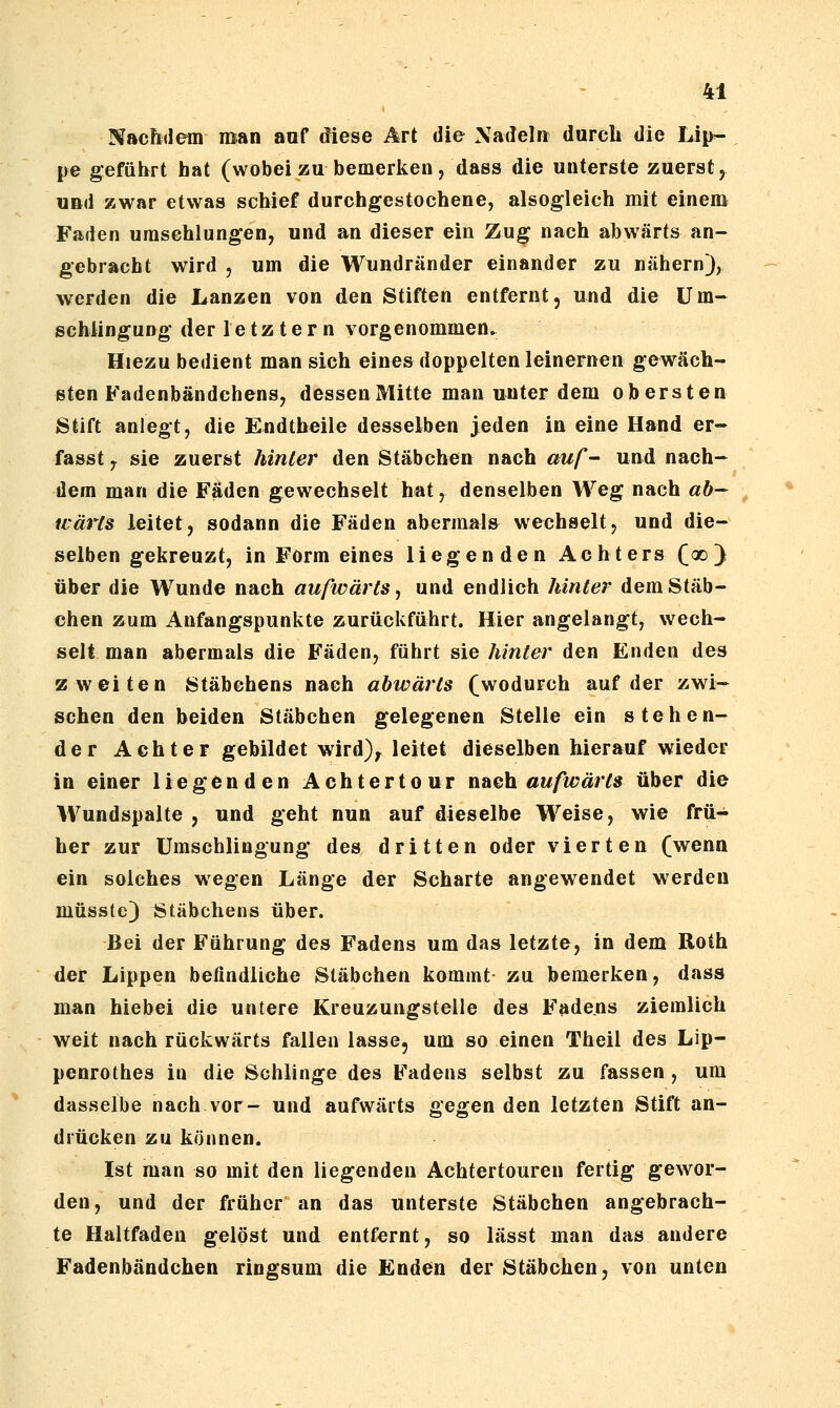 Nachdem man anf diese Art die Xadeln durch die Lip- pe geführt hat (wobei zu bemerken, dass die unterste zuerst, UBd zwar etwas schief durchgestochene, alsogleich mit einem Faden umschlungen, und an dieser ein Zug nach abwärts an- gebracht wird 5 um die Wundränder einander zu nähern), werden die Lanzen von den Stiften entfernt, und die Um- schiingung der letz tern vorgenommen. Hiezu bedient man sich eines doppelten leinernen gewach- sten Fadenbändchens, dessen Mitte man uJJter dem obersten Stift anlegt, die Endtheile desselben jeden in eine Hand er- fasst y sie zuerst hinter den Stäbchen nach auf- und nach- dem man die Fäden gewechselt hat, denselben Weg nach ah- ivärls leitet, sodann die Fäden abermals wechselt, und die- selben gekreuzt, in Form eines liegenden Achters C^) über die Wunde nach aufwärts, und endlich hinter dem Stäb- chen zum Anfangspunkte zurückführt. Hier angelangt, wech- selt man abermals die Fäden, führt sie hinter den Enden des zweiten Stäbchens nach abwärts (wodurch auf der zwi- schen den beiden Stäbchen gelegenen Stelle ein stehen- der Achter gebildet wird)^ leitet dieselben hierauf wieder in einer liegenden Achtertour n&Gh aufwärts über die Wundspalte , und geht nun auf dieselbe Weise, wie frü- her zur Umschlingung des dritten oder vierten (wenn ein solches wegen Länge der Scharte angewendet werden müsste) ^Stäbchens über. Bei der Führung des Fadens um das letzte, in dem Roth der Lippen befindliche Stäbchen kommt zu bemerken, dass man hiehei die untere Kreuzungstelle des Fadens ziemlich weit nach rückwärts fallen lasse, um so einen Theil des Lip- penrothes in die Schlinge des Fadens selbst zu fassen , um dasselbe nach vor- und aufwärts gegen den letzten Stift an- drücken zu können. Ist man so mit den liegenden Achtertouren fertig gewor- den, und der früher an das unterste Stäbchen angebrach- te Haltfaden gelöst und entfernt, so lässt man das andere Fadenbändchen ringsum die Enden der Stäbchen, von unten