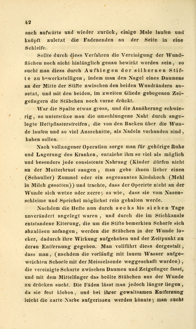 äiiach aufwärts und wieder zurück, einige Male laufen und knöpft zuletzt die Fadenenden an der Seite in eine Schleife. Sollte durch diess Verfahren die Vereinigung- der Wund^ flächen noch nicht hinlänglich genau bewirkt worden sein, so sucht man diess durch Aufbiegen der silbernen Stif- te zu b'^werkstelligen , indem man den Nagel eines Daumens an der Mitte der Stifte zwischen den beiden Wundrändern an- setzt, und mit den beiden, im zweiten Gliede gebogenen Zei- geflngern die Stäbchen noch vorne drückt. War die Spalte etwas gross, und die Annäherung schwie- rig, so unterstüze man die umschlungene Naht durch ange- legte Heftpflasterstreifen, die von den Backen über die Wun- de laufen und so viel Ausschnitte^ als Nadeln vorhanden sind , haben sollen. Nach vollzogener Operation sorge man für g^ehörige Ruh© und Lagerung des Kranken, entziehe ihm so viel als möglich und besonders jede consistente Nahrung (Kinder dürfen nich^t an der Mutterbrust saugen , man gebe ihnen lieber einen (Schnuller) Zummel oder ein sogenanntes Kindskoch (Mehl in Milch gesotten)) und trachte, dass der Operirte nicht an der Wunde sich wetze oder zerre; so wie, dass sie vom Nasen- schleime und Speichel möglichst rein gehalten werde. Nachdem die Hefte nuu durch sechs bis sieben Tage unverändert angelegt waren , und durch die im Stichkanale entstandene Eiterung, die um die Stifte bemerkten Schorfe sich abzulösen anfangen, werden die Stäbchen in der Wunde lo- cker, dadurch ihre Wirkung aufgehoben und der Zeitpunkt zu deren Entfernung gegeben. Man vollführt diess dergestalt, dass man, (nachdem die vorläufig mit lauem Wasser aufge- weichten Schorfe mit derMeisselsonde weggeschafft wurden) , die vereinigte Scharte zwischen Daumen und Zeigefinger fasst, und mit dem Mittelfinger das beölte Stäbchen aus der Wunde zu drücken sucht. Die Fäden lässt man jedoch länger liegen , da sie fest kleben, und bei ilirer gewaltsamen Entfernung leicht die zarte Narbe aufgerissen werden konnte 3 man sucht