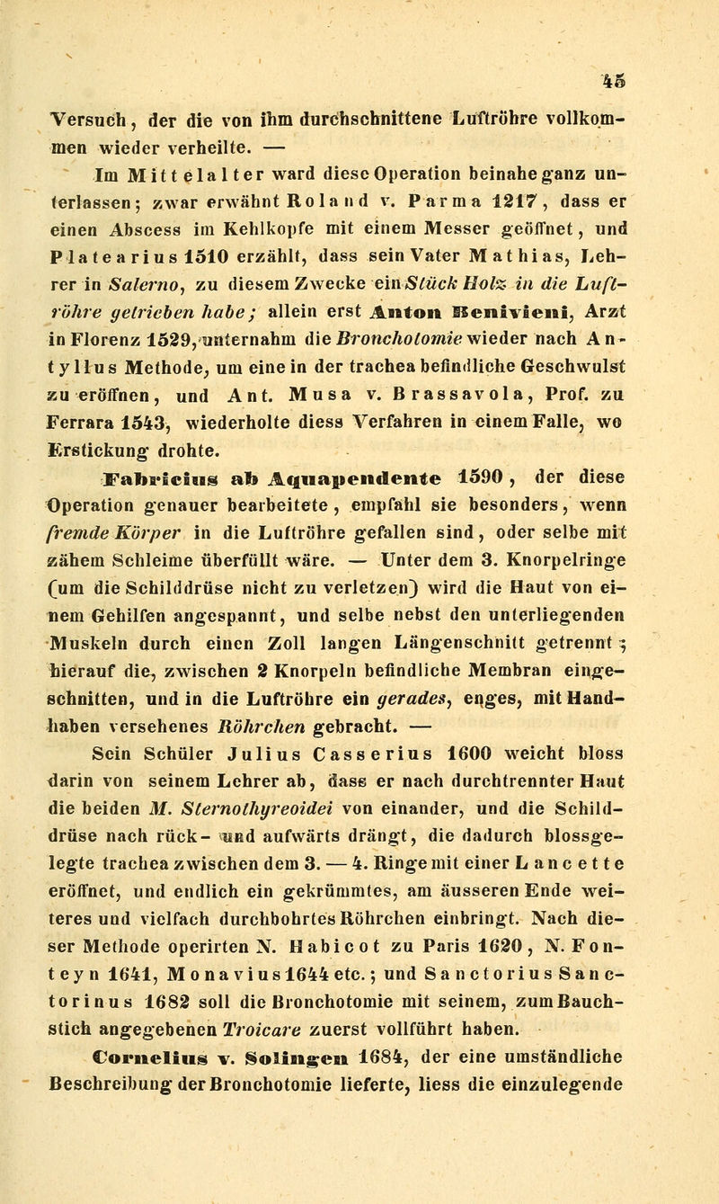 Versuch, der die von ilim durchschnittene Lifftröhre vollkom- men wieder verheilte. — ^ Im Mittelalter ward diese Operation beinahe ganz un- terlassen; zwar erwähnt Rola nd v. Parma 1217, dass er einen Abscess im Kehlkopfe mit einem Messer geöffnet, und Pia teariUS 1510 erzählt, dass sein Vater M at hias, Leh- rer in Salerno, zu diesem Zwecke e'inStück Holz- in die Luft- röhre getrieben habe; allein erst Asitoit Henivieiii, Arzt in Florenz 1529, unternahm dieBronc/to^owizV; wieder nach An- tyMus Methode, um einein der tracheabefindliche Geschwulst zu eröffnen, und Ant. Musa v. Brassavola, Prof. zu Ferrara 1543, wiederholte diess Verfahren in einem Falle, wo Erstickung* drohte. Fabffictus al» Aquaitendente 1590 , der diese Operation genauer bearbeitete , empfahl sie besonders, wenn fremde Körper in die Luftröhre gefallen sind, oder selbe mil; zähem Schleime überfüllt wäre. — Unter dem 3. Knorpelringe (um die Schilddrüse nicht zu verletzen) wird die Haut von ei- nem Gehilfen angespannt, und selbe nebst den unterliegenden Muskeln durch einen Zoll langen Längenschnitt getrennt 9 hierauf die, zwischen 2 Knorpeln befindliche Membran einge- schnitten, und in die Luftröhre ein gerades^ enges, mit Hand- haben versehenes Röhrchen gebracht. — Sein Schüler Julius Casserius 1600 weicht bloss darin von seinem Lehrer ab, dass er nach durchtrennter Haut die beiden M. Sternothyreoidei von einander, und die Schild- drüse nach rück- und aufwärts drängt, die dadurch blossge- legte trachea zwischen dem 3. — 4. Ringe mit einer L a n c e 11 e eröffnet, und endlich ein gekrümmtes, am äusseren Ende wei- teres und vielfach durchbohrtes Röhrchen einbringt. Nach die- ser Methode operirten N. Habicot zu Paris 1620, N. Fön- te y n 1641, M 0 n a V i u s 1644 etc.; und SanctoriusSanc- torinus 1682 soll die Bronchotomie mit seinem, zum Bauch- stich angegebenen Troicare zuerst vollführt haben. Cornelius ^r. Solingen 1684, der eine umständliche Beschreibung der Bronchotomie lieferte, liess die einzulegende