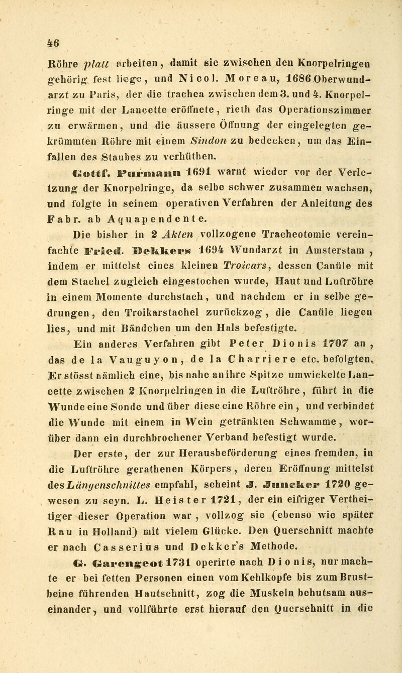 Röhre plait nrbeiten, damit sie zwischen den Knorpelringen gehörig- fest lieg«, und Nicol. Moreau, 1686 Oberwund- arzt zu Paris, der die trachea zwischen dem 3, und 4. Knorpel- ringe mit der Lancette eröffnete, rielli das Operationszimmer zu erwärmen, und die äussere Öffnung dereingelegten ge- krümmten Rühre mit einem Sindon zu bedecken, um das Ein- fallen des Staubes zu verhüthen. Oottf. Fairisiaiisi 1691 warnt wieder vor der Verle- tzung der Knorpelringe, da selbe schwer zusammen wachsen, und folgte in seinem operativen Verfahren der Anleitung des Fabr, abAquapendente. Die bisher in 2 Akten vollzogene Tracheotomie verein- fachte Ffiesl. IBeliUers 1694 Wundarzt in Amsterstam , indem er mittelst eines kleinen TroicarSj dessen Canüle mit dem Stachel zugleich eingestochen wurde, Haut und Luftröhre in einem Momente durchstach, und nachdem er in selbe ge- drungen, den Troikarstachel zurückzog, die Canüle liegen lies, und mit Bändchen um den Hals befestigte. Ein anderes Verfahren gibt Peter Dionis 1707 an , das de la Vauguyon, de la Charriere etc, befolgten. Er stösst nämlich eine, bis nahe an ihre Spitze umwickelte Lan- cette zwischen 2 Knorpelringen in die Luftröhre, führt in die Wunde eine Sonde und über diese eine Röhre ein , und verbindet die Wunde mit einem in Wein getränkten Schwämme, wor- über dann ein durchbrochener Verband befestigt wurde. Der erste, der zur Herausbeförderung eines fremden, in die Luftröhre gerathenen Körpers , deren Eröffnung mittelst des Längenschnitles empfahl, scheint S. «fuiieliei« 1720 ge- wesen zu seyn. L. Heister 1721, derein eifriger Verthei- tiger dieser Operation war , vollzog sie (ebenso wie später Rau in Holland) mit vielem Glücke. Den Querschnitt machte er nach Casserius und Dekker's Methode. G. «ai«eiiseotl731 operirte nach Dionis, nur mach- te er bei fetten Personen einen vom Kehlkopfe bis zum Brust- beine führenden Hautschnitt, zog die Muskeln behutsam aus- einander, und vollführte erst hierauf den Querschnitt in die