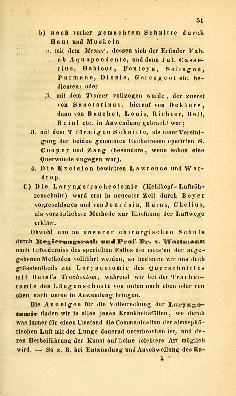 b) nach vorher gemachtem Schnitte durah Haut und Muskeln ■. a. mit dem Messe?'^ dessen sich der Erfinder Fab. . abAquapendente, und dann Jul. Casse- rius, Habicot, Fonteyn, Solingen, Purmann, Dionis, Garengeot etc. be^ dienten; oder /3. mit dem Trokar vollzogen wurde , der zuerst von Sanctorinus, hierauf von Dekkers, dann von Bauchet, Louis, Richter, Bell, Beinl etc. in Anviendung gebracht war; 3. mit dem T förmigen Schnitte, als einer Vereini- gung der beiden genannten Encheiresen operirten S. C 00 per und Zang (besonders, wenn schon eine Querwunde zugegen war). 4. DieExcision bewirkten Lawrence und War- drop. C) Die Laryngotracheotomie (Kehlkopf-Luftröh- renschnitt) ward erst in neuester Zeit durch Boy er vorgeschlagen und von Jour d ain, Burns, Chelius, als vorzüglichste Methode zur Eröifnung der Luftwege erklärt. Obwohl nun an unserer chirurgischen Schule durch Megieii*uaig^i*atlft «iiid F'a«®f. Ilf. v. ^WattiMsaiasi nach Erforderniss des speciellen Falles die meisten der ange« gebenen Methoden vollführt werden, so bedienen w^ir uns doch grösstentheils zur Laryngotomie des Querschnittes mit Beinl's Tracheotom^ während wir bei der Tracheo- tomie den Längenschnitt von unten nach oben oder von oben nach unten in Anwendung bringen. Die Anzeigen für die Vollstreckung der Ijai^yaEg®- toiuie finden wir in allen jenen Krankheitsfällen, wo durch was immer für einen Umstand die Communication der atmosphä- rischen Luft mit der Lunge dauernd unterbrochen ist^ und de- ren Herbeiführung der Kunst auf keine leichtere Art möglich wird. — So z. B, bei Entzündung und Anschwellung des Ea-' 4 H.