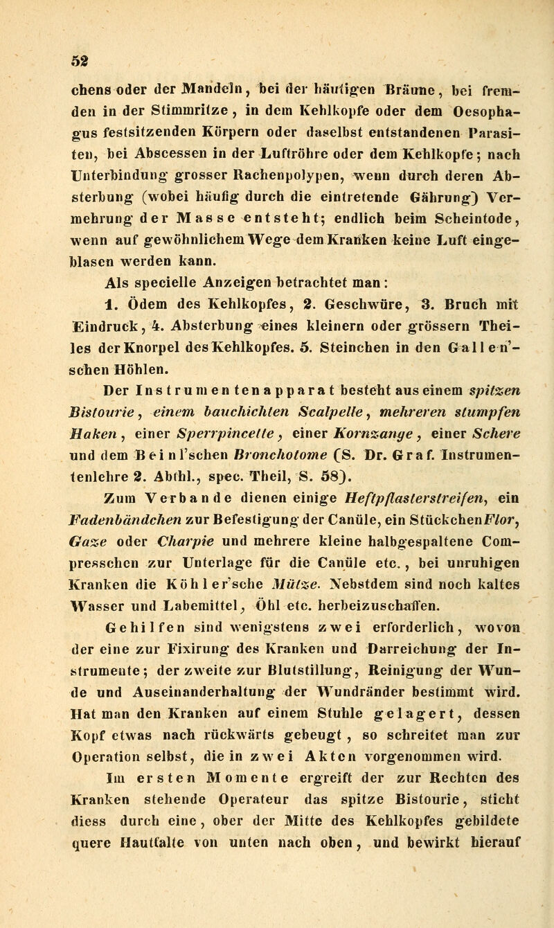 chens oder der Mandeln, bei der häulig^en ßräune, bei frem- den in der Stimmrilze, in dem Kehlkopfe oder dem Oesopha- gus festsitzenden Körpern oder daselbst entstandenen Parasi- ten, bei Abscessen in der Luftröhre oder dem Kehlkopfe; nach Unterbindung grosser Rachenpolypen, wenn durch deren Ab- sterbung (wobei häufig durch die eintretende Gährurg) Ver- mehrung der Mas se entsteht; endlich beim Scheintode, wenn auf gewöhnlichem Wege dem Kranken Jieine Luft einge- blasen werden kann. Als specielle Anzeigen betrachtet man: 1. Ödem des Kehlkopfes, 2. Geschwüre, 3. Bruch mit Eindruek, 4. Absterbung ^ines kleinern oder grössern Thei- les der Knorpel des Kehlkopfes. 5. Steinchen in den Gallen'- sclien Höhlen. Der I n s trumentenapparat besteht aus einem spitzen Bistourie, einem bauchichten Sealpeile ^ mehreren stumpfen Haken, einer Sperrpincette^ einer Kornzan^e, einer Schere und dem Bei nl'schen Bronchotome (S. Dr. Graf. Instrumen- tenlehre 2. Abfhl., spec. Theil, S. 58). Zum Verbände dienen einige Heftpflasterstreifen, ein Fadenhändchen zur Befestigung der Canüle, ein StückchenF/or, Gaze oder Charpie und mehrere kleine halbgespaltene Com- presschen zur Unterlage für die Canüle etc,, bei unruhigen Kranken die Köhler'sche Mütze. Nebstdem sind noch kaltes Wasser und Labemittel ^ Öhl etc. herbeizuschaflen. Gehilfen sind wenigstens zwei erforderlich, wovon der eine zur Fixirung des Kranken und Darreichung der In- strumente; der zweite zur Blutstillung, Reinigung der Wun- de und Auseinanderhaltung der Wundränder bestimmt wird. Hat man den Kranken auf einem Stuhle gelagert, dessen Kopf etwas nach rückwärts geheugt , so schreitet man zur Operation selbst, die in zwei Akten vorgenommen wird. Im ersten Momente ergreift der zur Rechten des Kranken stehende Operateur das spitze Bistourie, sticht diess durch eine, ober der Mitte des Kehlkopfes gebildete quere Hautfalte von unten nach oben, und bewirkt hierauf