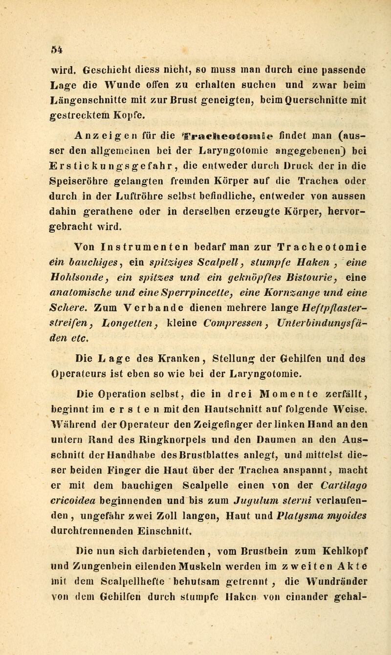 wird. Geschieht diess nicht, so muss man durch eine passende Lage die Wunde offen zu erhalten suchen und zwar heim Längenschnitte mit zur Brust geneigten, beim Querschnitte mit gestrecktem Kopfe. Anzeigen für die ^t>ac|ieot©^aiE«* findet man (aus- ser den allgemeinen bei der Laryngotomie angegebenen} bei Ers ticku ngsgefahr , die entweder durch Druck der in die Speiseröhre gelangten fremden Körper auf die Trachea oder durch in der Luftröhre selbst befindliche, entweder von aussen dahin gerathene oder in derselben erzeugte Körper, hervor- gebracht wird. Von Instrumenten bedarf man zur Tracheotomie ein bauchiges j ein spil%iges Scalpell ^ stumpfe Haken y eine Hohlsonde y ein spit%es und ein geknöpftes Bistourie^ eine anatomische und eine Sperrpiticette, eine Kornzange und eine Schere, Zum Verbände dienen mehrere lange Heftpflaster- streifen y hongetten^ kleine Compressen, Unterbindungsfa- den etc. Die Lage des Kranken, Stellung der Gehilfen und des Operateurs ist eben so wie bei der Laryngotomie. Die Operation selbst, die in drei Momente zerfällt, beginnt im ersten mit den Hautschnitt auf folgende Weise. Während der Operateur den Zeigefinger der linken Hand an den untern Rand des Ringknorpels und den Daumen an den Aus- schnitt der Handhabe des Brustblattes anlegt, und mittelst die- ser beiden Finger die Haut über der Trachea anspannt, macht er mit dem bauchigen Scalpelle einen von der Cartilago cricoidea beginnenden und bis zum Jugulum sterni verlaufen- den , ungefähr zwei Zoll langen, Haut und Platysma myoides durchtrennenden Einschnitt, Die nun sich darbietenden , vom Brustbein zum Kehlkopf und Zungenbein eilenden Muskeln werden im zweiten Akte mit dem Scalpellhefte behutsam getrennt , die Wundränder von dem Gehilfen durch stumpfe Haken von einander gehal-