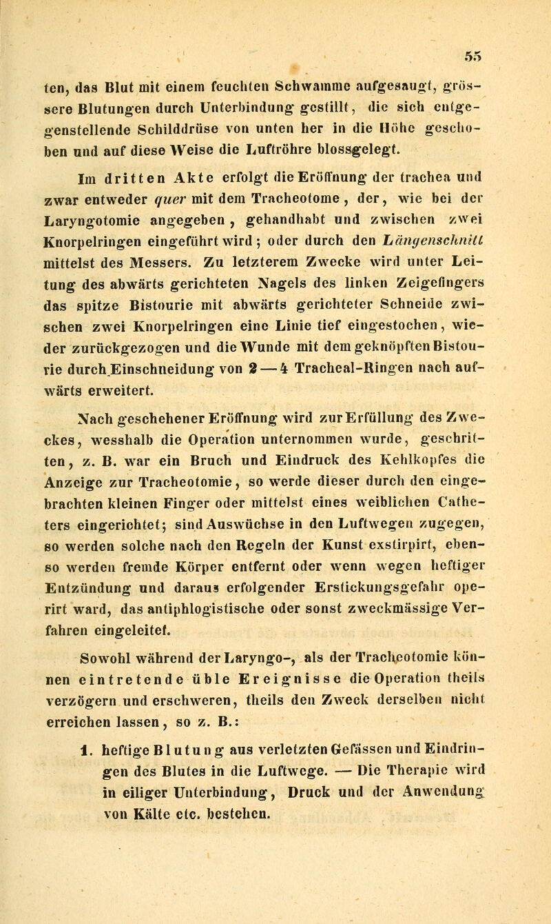 ten, das Blut mit einem feuchten Schwämme aufgesauot, grös- sere Blutungen durch Unterbindung- gestillt, die sich entge- genstellende Schilddrüse von unten her in die Höhe gescho- ben und auf diese Weise die Luftröhre blossgelegt. Im dritten Akte erfolgt die Eröffnung der trachea und zwar entweder quer mit dem Tracheotome , der, wie bei der Laryngotomie angegeben , gehandhabt und zwischen zwei Knorpelringen eingeführt wird; oder durch den LängenschniU mittelst des Messers. Zu letzterem Zwecke wird unter Lei- tung des abwärts gerichteten Nagels des linken Zeigefingers das spitze Bistourie mit abwärts gerichteter Schneide zwi- schen zwei Knorpelringen eine Linie tief eingestochen, wie- der zurückgezogen und die Wunde mit dem geknöpften Bistou- rie durch Einschneidung von 2 — 4 Tracheal-Ringen nach auf- wärts erweitert. Nach geschehener Eröffnung wird zurErfüUung des Zwe- ckes, wesshalb die Operation unternommen wurde, geschrit- ten, z. B. war ein Bruch und Eindruck des Kehlkopfes die Anzeige zur Tracheotomie, so werde dieser durch den einge- brachten kleinen Finger oder mittelst eines weiblichen Cathe- ters eingerichtet 5 sind Auswüchse in den Luftwegen zugegen, so werden solche nach den Regeln der Kunst exstirpirt, eben- so werden fremde Körper entfernt oder wenn wegen heftiger Entzündung und daraus erfolgender Erstickungsgefahr ope- rirt ward, das antiphlogistische oder sonst zweckmässige Ver- fahren eingeleitet. Sowohl während derLaryngo-, als der Traclx.eotomie kön- nen eintretende üble Ereignisse die Operation theils verzögern und erschweren, theils den Zweck derselben nicht erreichen lassen, so z. B.: 1. heftige Blutung aus verletzten Gefässen und Eindrin- gen des Blutes in die Luftwege. — Die Therapie wird in eiliger Unterbindung, Druck und der Anwendung: von Kälte etc. bestehen.