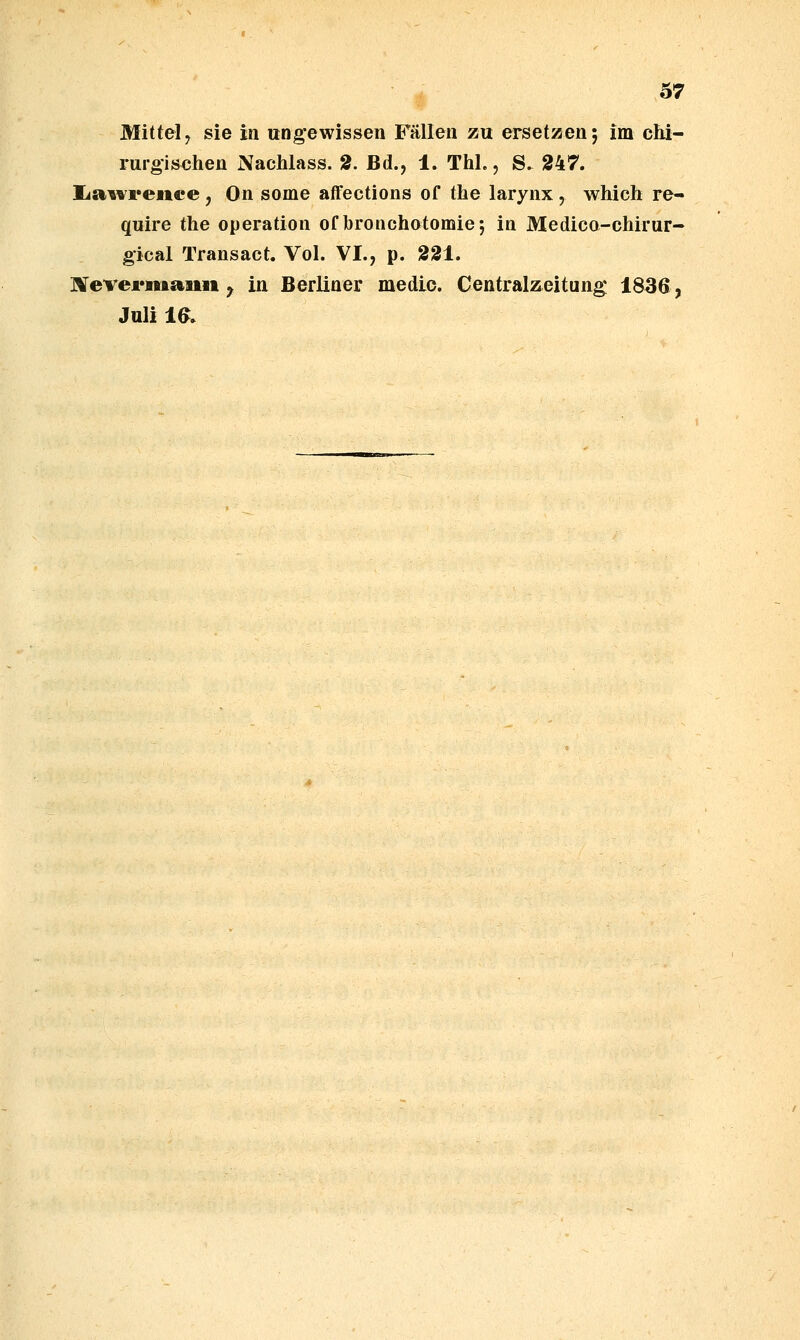 Mittel, sie in Ungewissen Fällen zu ersetzen; im chi- rurgischen Nachlass. 2. Bd., 1. Thl., S. 247. lia^vreiice, On some afFections of the larynx , which re- quire the Operation of bronchotomie; in Medico-chirur- gical Transact. Vol. VI., p. 331. ]Vevei*maitii ^ in Berliner medio. Centralzeitung 1836, Juli 16.