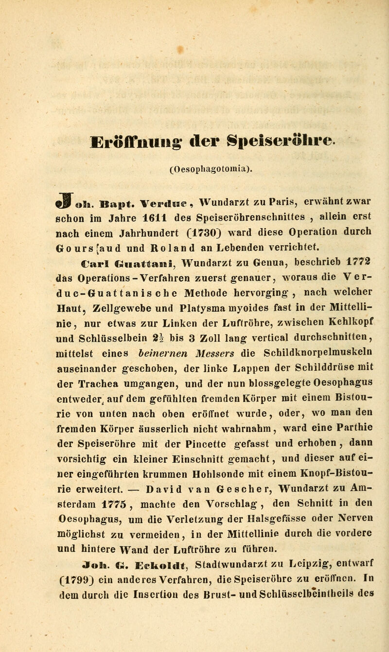 Eröffnung^ der Speiseröhre. (Oesophago tomia). t9^€»lft. Batst. Vei'dta©, Wundarzt zu Paris, erwähnt zwar schon im Jahre 1611 des Speiseröhrenschnittes , allein erst nach einem Jahrhundert (1730) ward diese Operation durch Goursjaud und Roland an Lebenden verrichtet. Carl QiiattaBel, Wundarzt zu Genua, beschrieb 1772 das Operations-Verfahren zuerst genauer, woraus die Ver- duc-Guattanische Methode hervorging*, nach welcher Haut, Zellgewebe und Platysma myoides fast in der Mittelli- nie , nur etwas zur Linken der Luftröhre, zwischen Kehlkopf und Schlüsselbein 2i bis 3 Zoll lang vertical durchschnitten, mittelst eines beinernen Messers die Schildknorpelmuskeln auseinander geschoben, der linke Lappen der Schilddrüse mit der Trachea umgangen, und der nun blossgelegte Oesophagus entweder, auf dem gefühlten fremden Körper mit einem Bistou- rie von unten nach oben eröffnet wurde, oder, wo man den fremden Körper äusserlich nicht wahrnahm, ward eine Parthie der Speiseröhre mit der Pincette gefasst und erhoben , dann vorsichtig ein kleiner Einschnitt gemacht, und dieser auf ei- ner eingeführten krummen Hohlsonde mit einem Knopf-Bistou- rie erweitert. — David van Gescher, Wundarzt zu Am- sterdam 1775 , machte den Vorschlag , den Schnitt in den Oesophagus, um die Verletzung der Halsgefässe oder Nerven möglichst zu vermeiden, in der Mittellinie durch die vordere und hintere Wand der Luftröhre zu führen. JTolt. Ci. Oekoldt, Stadtwundarzt zu Leipzig, entwarf (1799) ein anderes Verfahren, die Speiseröhre zu eröffnen. In dem durch die Insertion des Brust-und Schlüsselbeinlheils des