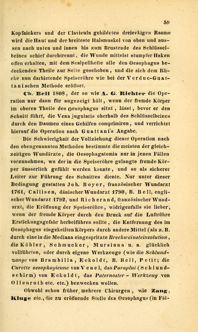 Kopfnickers und der Clavicula gebildeten dreieckigen Räume wird die Haut und der breiteste Halsmuskel von oben und aus- sen nach unten und innen bis zum Brustende des Schlüssel- beines schief durchtrennt, die Wunde mittelst stumpfer Haken offen erhalten, mit dem Scalpellhefte alle den Oesophagus be- deckenden Theile zur Seite geschoben, und die sich dem Bli- cke nun darbietende Speiseröhre wie bei der Verduc-Guat- tani sehen Methode eröffnet. €1». Bell 1808, der so wie A. €J. Kielatef die Ope- ration nur dann für angezeigt hält, wenn der fremde Körper im oberen Theile des Oesophagus sitzt , lässt, bevor er den Schnitt führt, die Vena jugularis oberhalb des Schlüsselbeines durch den Daumen eines Gehilfen comprimiren, und verrichtet hierauf die Operation nach Guattani's Angabe. Die Schwierigkeit der Vollziehung dieser Operation nach den obengenannten Methoden bestimmte die meisten der gleich- zeitigen Wundärzte, die Oesophagatomia nur in jenen Fällen vorzunehmen, wo der in die Speiseröhre gelangte fremde Kör- per äusserlich gefühlt werden konnte, und so als sicherer Leiter zur Führung des Schnittes diente. Nur unter dieser Bedingung gestatten Jo h. Boyer, französischer Wundarzt 1761, Callisen, dänischer Wundarzt 1790, B. Bell, engli- scher Wundarzt 1792, und Ri ch er and, französischer Wund- arzt, die Eröffnung der Speiseröhre, widrigenfalls sie lieber, wenn der fremde Körper durch den Druck auf die Luftröhre Erstickungsgefahr herbeiführen sollte , die Entfernung des im Oesophagus eingekeilten Körpers durch andere Mittel (als z.B. durch einein die Mediana eingespritzte Brechweinsleinsolution, die Köhler, Schmucker, Mursinna u. a. glücklich vollführten, oder durch eigene Werkzeuge (wie die Schlund- %ange Yon Brambilla, Eckoldt, B. Bell, Petit; die Curetle oesophayienne von V e n e 1, das Paraplui (Schlund- schirm) von Eckoldt, das Paternoster- Werk%eug von Ollenroth etc. etc.) bezwecken wollen. Obwohl schon früher mehrere Chirurgen, wie Kaiigp, Hltii^e ete.,'Ue zu eröfl'ncndc Stelle des Oesophagus (in Fäl-