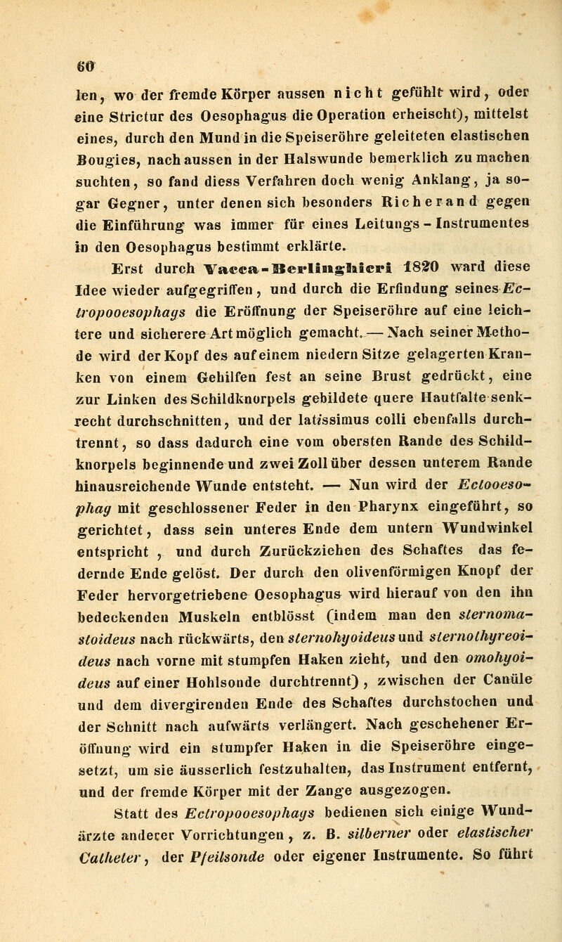 m ten, wo der fremde Körper aussen nicht gefühlt wird, oder eine Strictur des Oesophagus die Operation erheischt), mittelst eines, durch den Mund in die Speiseröhre geleiteten elastischen Boug'ies, nach aussen in der Halswunde bemerklich zumachen suchten, so fand diess Verfahren doch wenig Anklang, ja so- gar Gegner, unter denen sich besonders Rieh e ran d gegen die Einführung was immer für eines Leitungs - Instrumentes in den Oesophagus bestimmt erklärte. Erst durch Vaeca-UerliBiglaicri 18t0 ward diese Idee wieder aufgegriffen , und durch die Erfindung seines £:<?- tropooesophaffs die Erölfnung der Speiseröhre auf eine leich- tere und sicherere Art möglich gemacht. — Nach seiner Metho- de wird der Kopf de» auf einem niedern Sitze gelagerten Kran- ken von einem Gehilfen fest an seine Brust gedrückt, eine zur Linken des Schildknorpels gebildete quere Hautfalte senk- recht durchschnitten, und der lat«ssimus colli ebenfalls durch- trennt, so dass dadurch eine vom obersten Rande des Schild- knorpels beginnende und zwei Zoll über dessen unterem Rande hinausreichende Wunde entsteht. — Nun wird der Eclooeso-' phag mit geschlossener Feder in den Pharynx eingeführt, so gerichtet, dass sein unteres Ende dem untern Wundwinkel entspricht , und durch Zurückziehen des Schaftes das fe- dernde Ende gelöst. Der durch den olivenförmigen Knopf der Feder hervorgetriebene Oesophagus wird hierauf von den ihn bedeckenden Muskeln entblösst (indem man den slernoma- sloideus nach rückwärts, den slemohyoideus und slernolhyreoi' deus nach vorne mit stumpfen Haken zieht, und den omohyoi- deus auf einer Hohlsonde durchtrennt) , zwischen der Canüle und dem divergirenden Ende des Schaftes durchstochen und der Schnitt nach aufwärts verlängert. Nach geschehener Er- öffnung wird ein stumpfer Haken in die Speiseröhre einge- setzt, um sie äusserlich festzuhalten, das Instrument entfernt, und der fremde Körper mit der Zange ausgezogen. Statt des Ectropooesophays bedienen sich einige Wund- ärzte anderer Vorrichtungen y z. ß. silberner oder elastischer Cal/ieCer, der P/eilsoride oder eigener Instrumente. So führt