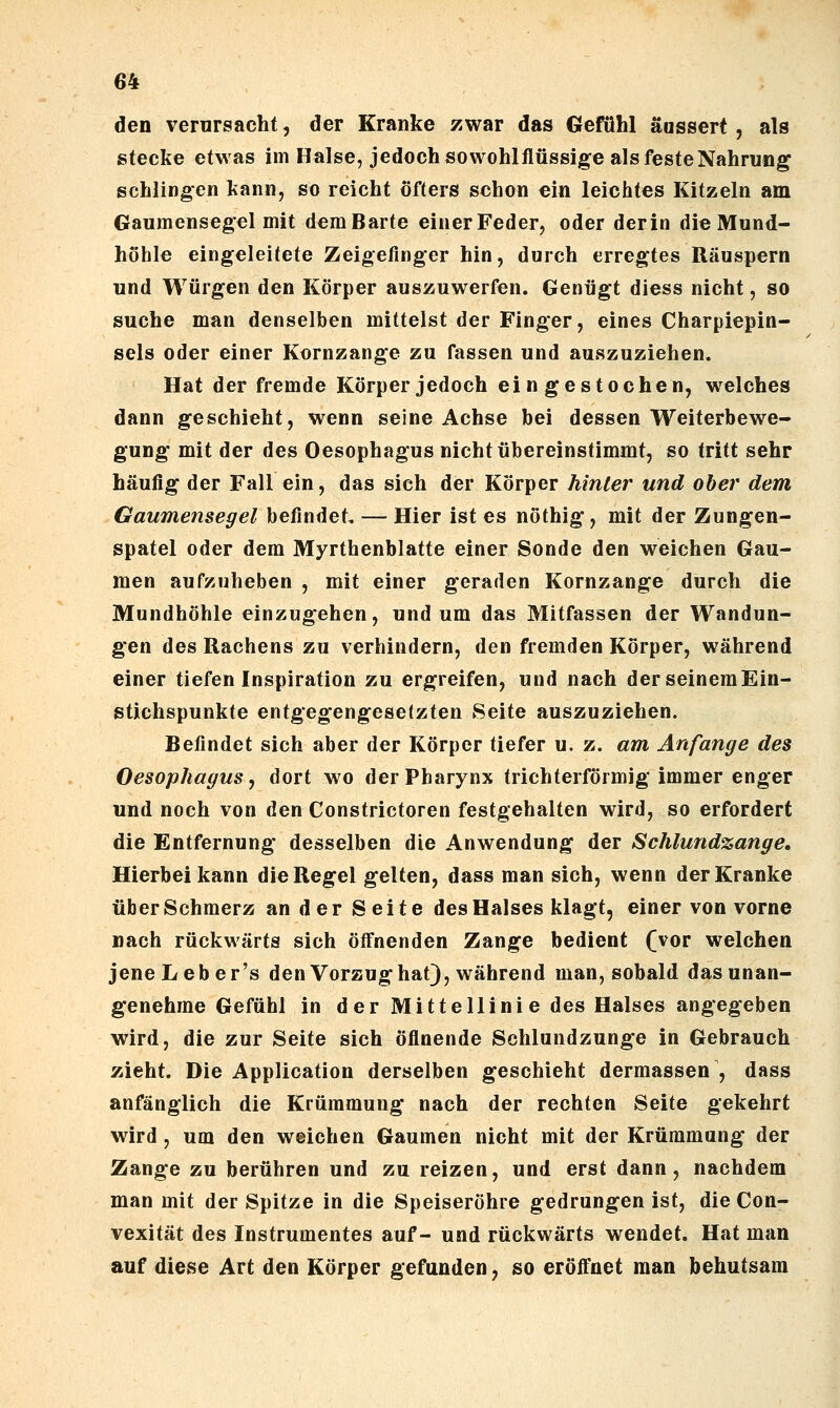 den verursacht, der Kranke zwar das Gefühl äussert , als stecke etwas im Halse, jedoch sowohlflüssige als feste Nahrung schlingen kann, so reicht öfters schon ein leichtes Kitzeln am Gaumensegel mit demBarte einer Feder, oder derin die Mund- höhle eingeleitete Zeigefinger hin, durch erre|ftes Räuspern und Würgen den Körper auszuwerfen. Genügt diess nicht, so suche man denselben mittelst der Finger, eines Charpiepin- sels oder einer Kornzange zu fassen und auszuziehen. Hat der fremde Körper jedoch eingestochen, w^elches dann geschieht, wenn seine Achse bei dessen Weiterbewe- gung' mit der des Oesophagus nicht übereinstimmt, so tritt sehr häufig der Fall ein, das sieh der Körper hinter und ober dem Gaumensegel befindet, — Hier ist es nöthig, mit der Zungen- spatel oder dem Myrthenblatte einer Sonde den weichen Gau- men aufzuheben , mit einer geraden Kornzange durch die Mundhöhle einzugehen, und um das Mitfassen der Wandun- gen des Rachens zu verhindern, den fremden Körper, während einer tiefen Inspiration zu ergreifen, und nach derseinemEin- stichspunkte entgegengesetzten Seite auszuziehen. Befindet sich aber der Körper tiefer u. z. am Anfange des Oesophagus^ dort wo der Pharynx trichterförmig immer enger und noch von den Constrictoren festgehalten wird, so erfordert die Entfernung desselben die Anwendung der Schlundzange, Hierbei kann die Regel gelten, dass man sich, wenn der Kranke über Schmerz an der Seite des Halses klagt, einer von vorne nach rückwärts sich öffnenden Zange bedient (vor welchen jene Lebe r's den Vorzug hat), während man, sobald das unan- genehme Gefühl in der Mittellinie des Halses angegeben wird, die zur Seite sich öflnende Schlundzunge in Gebrauch zieht. Die Application derselben geschieht dermassen , dass anfänglich die Krümmung nach der rechten Seite gekehrt wird, um den weichen Gaumen nicht mit der Krümmung der Zange zu berühren und zu reizen, und erst dann, nachdem man mit der Spitze in die Speiseröhre gedrungen ist, die Con- vexität des Instrumentes auf- und rückwärts wendet. Hat man auf diese Art den Körper gefunden, so eröffnet man behutsam