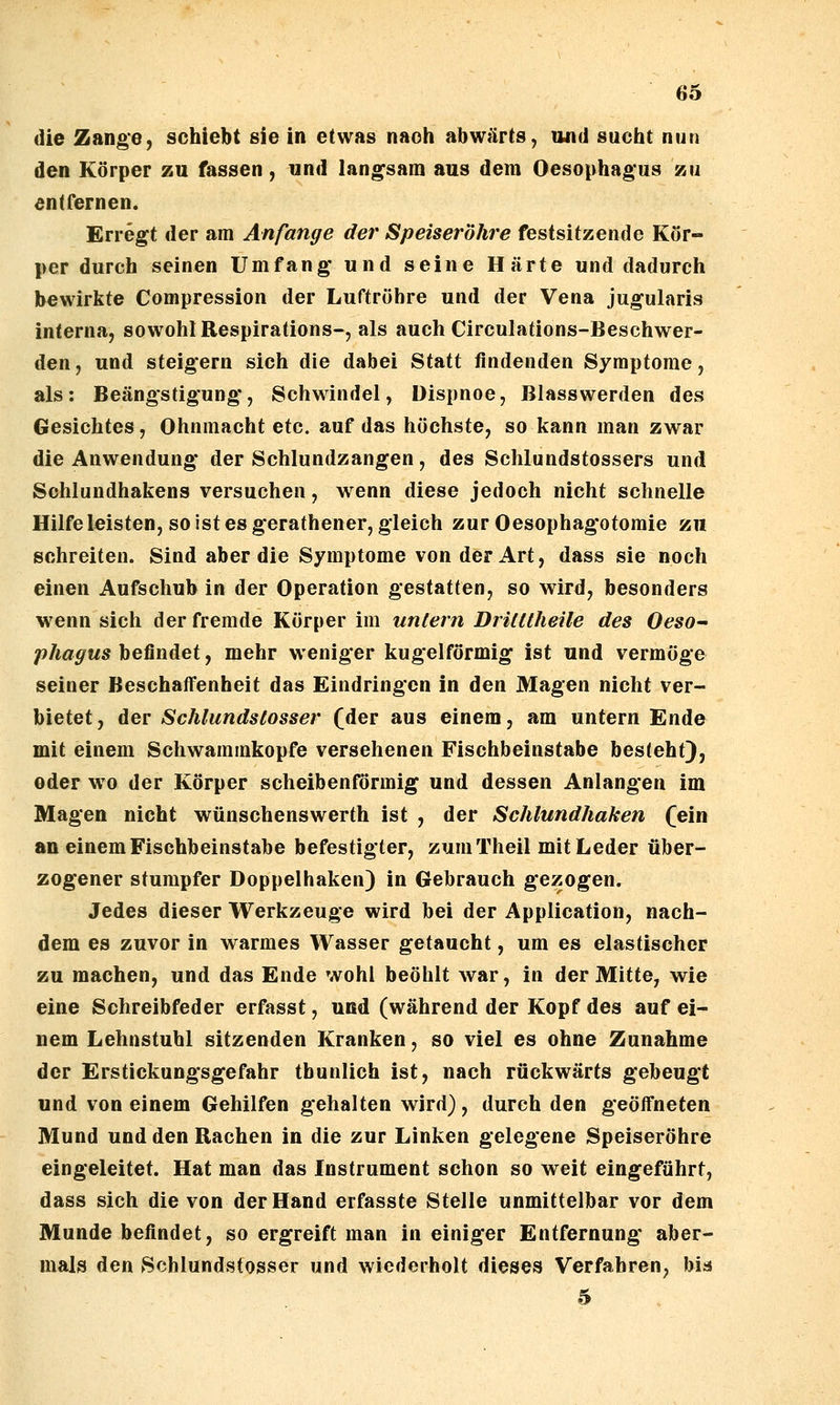 die Zange, schiebt sie in etwas nach abwärts, und sucht nun den Körper zu fassen, und langsam aus dem Oesophagus zu entfernen. Erregt der am Anfange der Speiseröhre festsitzende Kör- per durch seinen Umfang und seine Härte und dadurch bewirkte Compression der Luftröhre und der Vena jugularis interna, sowohl Respirations-, als auch Circulations-Beschwer- den, und steigern sich die dabei Statt findenden Symptome, als: Beängstigung, Schwindel, Dispnoe, Blasswerden des Gesichtes, Ohnmacht etc. auf das höchste, so kann man zwar die Anwendung der Schlundzangen, des Schlundstossers und Schlundhakens versuchen, wenn diese jedoch nicht schnelle Hilfe leisten, so ist es gerathener, gleich zur Oesophagotomie zu schreiten. Sind aber die Symptome von der Art, dass sie noch einen Aufschub in der Operation gestatten, so wird, besonders wenn sich der fremde Körper im untern DriUtheile des Oeso- phagus befindet, mehr weniger kugelförmig ist und vermöge seiner Beschaffenheit das Eindringen in den Magen nicht ver- bietet, der Schlundslosser (der aus einem, am untern Ende mit einem Schwammkopfe versehenen Fischbeinstabe besteht), oder wo der Körper scheibenförmig und dessen Anlangen im Magen nicht wünschenswerth ist , der Schlundhaken (ein an einem Fischbeinstabe befestigter, zum Theil mit Leder über- zogener stumpfer Doppelhaken) in Gebrauch gezogen. Jedes dieser Werkzeuge wird bei der Application, nach- dem es zuvor in warmes Wasser getaucht, um es elastischer zu machen, und das Ende wohl beöhlt war, in der Mitte, wie eine Schreibfeder erfasst, und (während der Kopf des auf ei- nem Lehnstuhl sitzenden Kranken, so viel es ohne Zunahme der Erstickungsgefahr tbunlich ist, nach rückwärts gebeugt und von einem Gehilfen gehalten wird), durch den geöffneten Mund und den Rachen in die zur Linken gelegene Speiseröhre eingeleitet. Hat man das Instrument schon so weit eingeführt, dass sich die von der Hand erfasste Stelle unmittelbar vor dem Munde befindet, so ergreift man in einiger Entfernung* aber- mals den Schlundstosser und wiederholt dieses Verfahren, bia 5