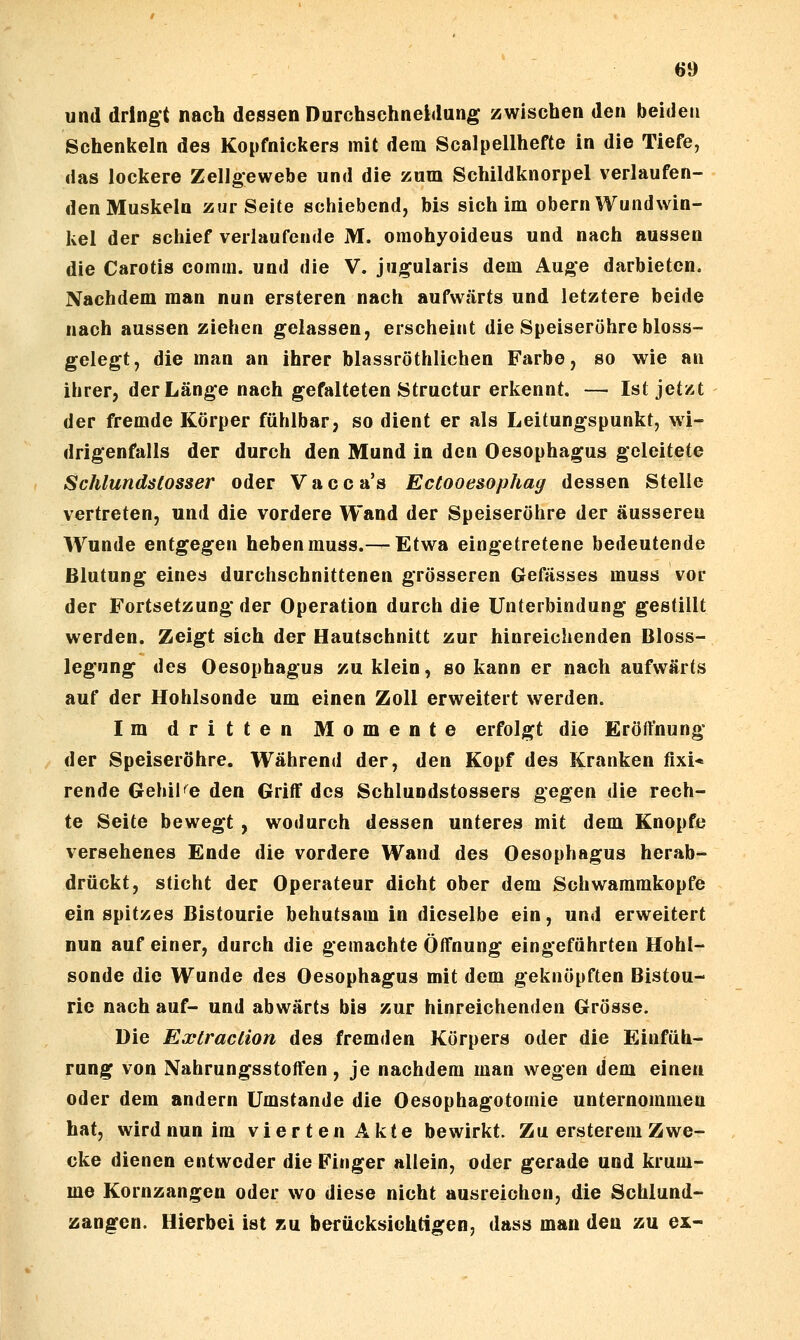 und dringt nach dessen Durchschneidung zwischen den beiden Schenkeln des Kopfnickers mit dem Scalpellhefte in die Tiefe, das lockere Zellgewebe und die zum Schildknorpel verlaufen- den Muskeln zur Seite schiebend, bis sich im obern Wund Win- kel der schief verlaufende M. oraohyoideus und nach aussen die Carotis comm. und die V. jugularis dem Auge darbieten. Nachdem man nun ersteren nach aufwärts und letztere beide nach aussen ziehen gelassen, erscheint die Speiseröhre bloss- gelegt, die man an ihrer blassröthlichen Farbe, so wie an ihrer, der Länge nach gefalteten Structur erkennt. — Ist jet/.t der fremde Körper fühlbar, so dient er als Leitungspunkt, wi- drigenfalls der durch den Mund in den Oesophagus geleitete Schlundslosser oder V a c c a's Ectooesophag dessen Stelle vertreten, und die vordere Wand der Speiseröhre der äusseren Wunde entgegen heben muss.— Etwa eingetretene bedeutende Blutung eines durchschnittenen grösseren Gefässes muss vor der Fortsetzung-der Operation durch die Unterbindung gestillt werden. Zeigt sich der Hautschnitt zur hinreichenden Bloss- legung des Oesophagus zu klein, so kann er nach aufwärts auf der Hohlsonde um einen Zoll erweitert werden. Im dritten Momente erfolgt die Eröffnung der Speiseröhre. Während der, den Kopf des Kranken fixi* rende Gehil^^e den Griff des Schlundstossers gegen die rech- te Seite bewegt , wodurch dessen unteres mit dem Knopfe versehenes Ende die vordere Wand des Oesophagus herab- drückt, sticht der Operateur dicht ober dem Schwammkopfe ein spitzes Bistourie behutsam in dieselbe ein, und erweitert nun auf einer, durch die gemachte Öffnung eingeführten Hohl- sonde die Wunde des Oesophagus mit dem geknöpften Bistou- rie nach auf- und abwärts bis zur hinreichenden Grösse. Die Extraclion des fremden Körpers oder die Einfüh- rung von Nahrungsstoffen, je nachdem man wegen dem einen oder dem andern Umstände die Oesophagotomie unternommen hat, wird nun im vierten Akte bewirkt. Zu ersterem Zwe- cke dienen entweder die Finger aliein, oder gerade und krum- me Kornzangen oder wo diese nicht ausreichen, die Schlund- zangen. Hierbei ist zu berücksichtigen, dass man den zu ex-