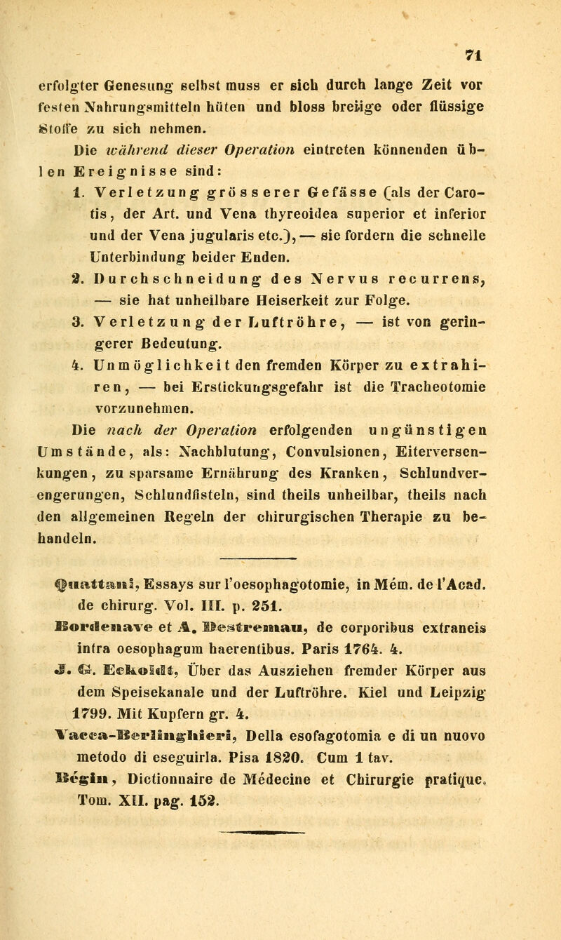 erfolgter Genesung* selbst muss er sich durch lange Zeit vor festen Nahrungsmitteln hüten und bloss breiige oder flüssige Stoffe zu sich nehmen. Die während dieser Operation eintreten könnenden üb- len Ereignisse sind: 1. Verletzung grosserer Gefässe (als der Caro- tis , der Art. und Vena thyreoidea superior et inferior und der Vena jugularis etc.),— sie fordern die schnelle Unterbindung beider Enden. 2. Durchschneidung des Nervus recurrens, — sie hat unheilbare Heiserkeit zur Folge. 3. Verletzung der Luftröhre, — ist von gerin- gerer Bedeutung. 4. Unmöglichkeitden fremden Körper zu e x t r a h i- ren, — bei Erstickungsgefahr ist die Tracheotomie vorzunehmen. Die nach der Operation erfolgenden ungünstigen Umstände, als: Nachblutung, Convulsionen, Eiterversen- kungen , zu sparsame Ernährung des Kranken, Schlundver- cngerungen, Schlundfisteln, sind theils unheilbar, theils nach den allgemeinen Regeln der chirurgischen Therapie zu be- handeln. fitiattaitl, Essays sur roesophagotomie, in Mem. de TAcad. de Chirurg. Vol. III. p. 251. l§oi*«6ena'6 e et Ä, HestreBiiaw, de corporibus extraneis intra oesophagum haerentibus. Paris 1764. 4. S, CJ. Eeliolclfj Über das Ausziehen fremder Körper aus dem Speisekanale und der Luftröhre. Kiel und Leipzig 1799. Mit Kupfern gr. 4. Vacca-^®fllai^Iifiea»i9 Della esofagotomia e di un nuovo metodo di eseguirla. Pisa 1820. Cum 1 tav. ISegiii, Dictionnaire de Medecine et Chirurgie pratiquc, Tom. Xil. pag. 1Ö2.