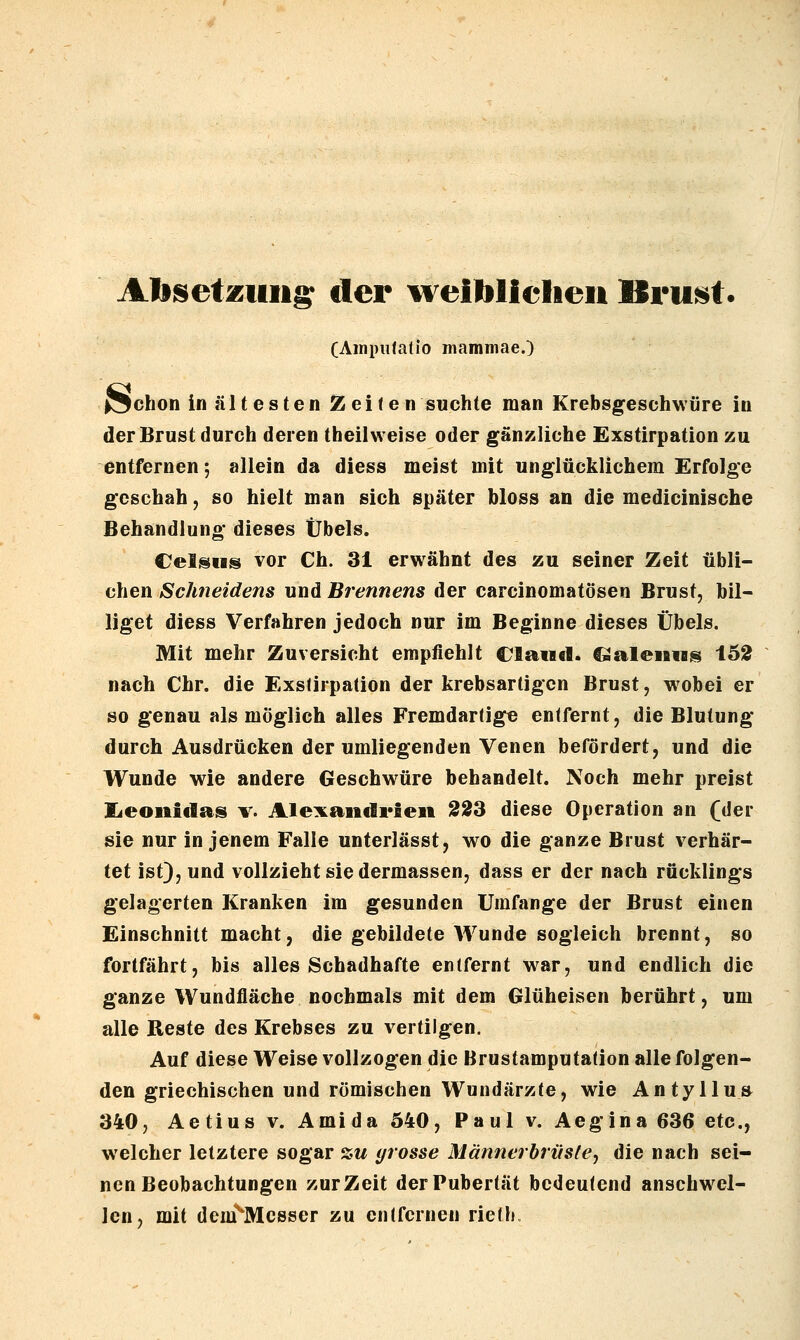 AJb^etzuns der weiblielieii ISru^t. (Ampiilatio mamniae.) {^chon in ältesten Zeiten suchte man Krebsgeschwäre in der Brust durch deren theilweise oder gänzliche Exstirpation zu entfernen; allein da diess meist mit unglücklichem Erfolge geschah, so hielt man sich später bloss an die medicinische Behandlung dieses Übels. CelsHs vor Ch. 31 erwähnt des zu seiner Zeit übli- chen Schneidens und Brennens der carcinomatösen Brust, bil- liget diess Verfahren jedoch nur im Beginne dieses Übels. Mit mehr Zuversicht empfiehlt Claiid. ^alem«^ i62 nach Chr. die Exstirpation der krebsartigen Brust, wobei er so genau als möglich alles Fremdartige entfernt, die Blutung durch Ausdrücken der umliegenden Venen befördert, und die Wunde wie andere Geschwüre behandelt. Noch mehr preist lieoiiidas V. Alexandi'ieii 223 diese Operation an (der sie nur in jenem Falle unterlässt, wo die ganze Brust verhär- tet ist}, und vollzieht sie dermassen, dass er der nach rücklings gelagerten Kranken im gesunden Umfange der Brust einen Einschnitt macht, die gebildete Wunde sogleich brennt, so fortfährt, bis alles Schadhafte entfernt war, und endlich die ganze Wundfläche nochmals mit dem Glüheisen berührt, um alle Reste des Krebses zu vertilgen. Auf diese Weise vollzogen die Brustamputation alle folgen- den griechischen und römischen Wundärzte, wie Antyllu» 340, Aetius v. Ami da 540, Paul v. Aegina 636 etc., welcher letztere sogar sw (/rosse Männerbrüste, die nach sei- nen Beobachtungen zurZeit der Pubertät bedeutend anschwel- len, mit dem^Mcsser zu entfernen rieth