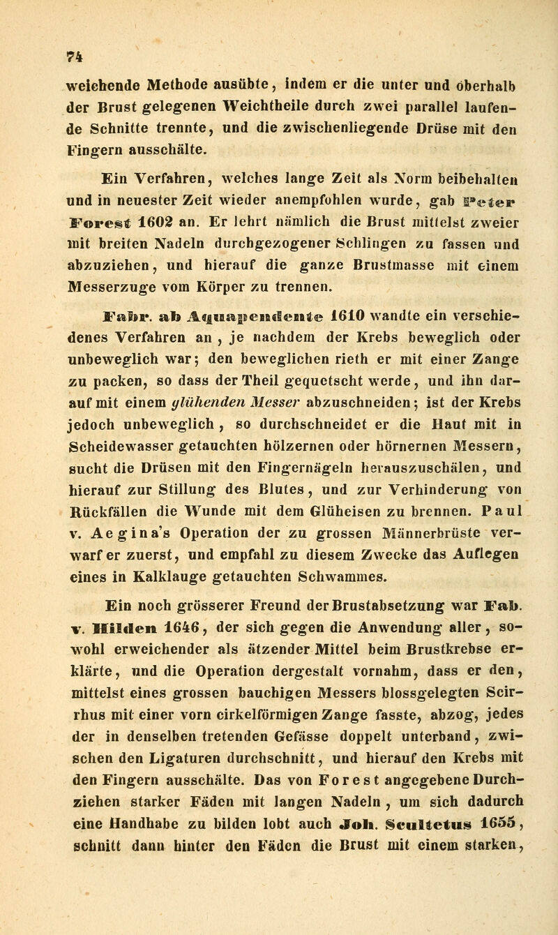 weiebende Methode ausübte, indem er die unter und oberhalb der Brust gelegenen Weichtheile durch zwei parallel laufen- de Schnitte trennte, und die zwischenliegende Drüse mit den Fingern ausschälte. Ein Verfahren, w^elches lange Zeit als Xorm beibehalten und in neuester Zeit wieder anempfohlen wurde, gab l^eter Forest 1602 an. Er lehrt nämlich die Brust mittelst zweier mit breiten Nadeln durchgezogener Schlingen zu fassen xind abzuziehen, und hierauf die ganze Brustmasse mit einem Messerzuge vom Körper zu trennen. Fal«p. afe A«iMa|BeBa€leBtte 1610 wandte ein verschie- denes Verfahren an , je nachdem der Krebs beweglich oder unbeweglich war; den beweglichen rieth er mit einer Zange zu packen, so dass der Theil gequetscht werde, und ihn dar- auf mit einem glühenden Messer abzuschneiden; ist der Krebs jedoch unbeweglich , so durchschneidet er die Haut mit in Scheidewasser getauchten hölzernen oder hörnernen Messern, sucht die Drüsen mit den Fingernägeln herauszuschälen, und hierauf zur Stillung des Blutes, und zur Verhinderung von Rückfällen die Wunde mit dem Glüheisen zu brennen. Paul V. Aegina's Operation der zu grossen Männerbrüste ver- warfer zuerst, und empfahl zu diesem Zwecke das Auflegen eines in Kalklauge getauchten Schwammes. Ein noch grösserer Freund der Brustabsetzung war Fab. V. Kilclen 1646, der sich gegen die Anwendung aller, so- wohl erweichender als ätzender Mittel beim Brustkrebse er- klärte, und die Operation dergestalt vornahm, dass er den, mittelst eines grossen bauchigen Messers blossgelegten Scir- rhus mit einer vorn cirkelförmigen Zange fasste, abzog, jedes der in denselben tretenden Gefässe doppelt unterband, zwi- schen den Ligaturen durchschnitt, und hierauf den Krebs mit den Fingern ausschälte. Das von Forest angegebene Durch- ziehen starker Fäden mit langen Nadeln , um sich dadurch eine Handhabe zu bilden lobt auch Joli. t§cultetus 1655, schnitt dann hinter den Fäden die Brust mit einem starken.