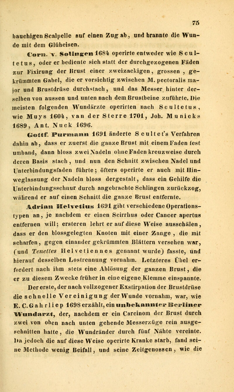 76 bauchigenScalpelle auf einen Zugab, und brannte die Wun- de mit dem Glüheisen. Coria. -w SotiBBj^eM 1684 operirte entweder wie Scul- tetus, oder er bediente sich statt der durchgezogenen Fäden zur Fixirung der IJrust einer zweizackigen , grossen , ge- krümmten Gabel, die er vorsichtig zwischen M. pectoralis ma- jor und Brustdrüse durchstach, und das Messer hinter der- selben von aussen und unten nach dem Brustbeine zuführte. Die meisten folgenden Wundärzte operirten nach Scultetus, wie Muys 1604, van der Sterre 1701, Joh. Municks 1689, Ant. Nuck 1696. Goitf. FaariMsaiiia 1691 änderte S cultet's Verfahren dahin ab, dass er zuerst die ganze Brust mit einem Faden fest umband, dann bloss zweiXadeln ohncFadenkreuzweise durch deren Basis stach , und nun den Schnitt zwischen Nadel und Unterbindungsfaden führte; öfters operirte er auch mit Hin- weglassung der Nadeln bloss dergestalt, dass ein Gehilfe die Unterbindungsschnur durch angebrachte Schlingen zurückzog, während er auf einen Schnitt die ganze Brust entfernte. Atlriaaa Melvetiiis 1691 gibt verschiedene Operations- typen an, je nachdem er einen Scirrhus oder Cancer apertus entfernen will; ersteren lehrt er auf diese Weise ausschälen, dass er den blossgelegten Knoten mit einer Zange , die mit scharfen, gegen einander gekrümmten Blättern versehen war, (und Tenetles Helvetiennes genannt wurde) fasste, und hierauf desselben Lostrennung vornahm. Letzteres Übel er- fordert nach ihm stets eine Ablösung der ganzen Brust, die er zu diesem Zwecke früher in eine eigene Klemme einspannte. Der erste, der nach vollzogener Exstirpation der Brustdrüse die schnelle Vereinigung derWunde vornahm, war, wie E. C.Gahrliep 1698erzählt,einunbekaunteiHei'liiier ^VttntlaFEt, der, nachdem er ein Carcinom der Brust durch zwei von oben nach unten gehende Messerzüge rein ausge- schnitten hatte, die Wundränder durch fünf Nähte vereinte. l»a jedoch die auf diese Weise operirte Kranke starb, fand sei- ne Methode wenig Beifall, und seine Zeitgenossen, wie die