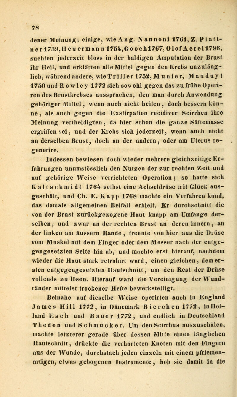 dener Meinung; einige, wieAng. Nannonl 1761, Z. Platt- nerl739,Heuerman n 1754,Goochl767, Olof Acrell796, suchten jederzeit bloss in der baldigen Amputation der Brust ihr Heil, und erklärten alle Mittel gegen den Krebs unzuläng- lich, während andere, wie Triller 1752, Munier, Mauduy t 1750 undRowley 1772 sich so^^ ohl gegen das zu frühe Operi- ren des Brustkrebses aussprachen, den man durch Anwendung gehöriger Mittel, wenn auch nicht heilen, doch bessern kön- ne , als auch gegen die Exstirpation recidiver Scirrhen ihre Meinung vertheidigten, da hier schon die ganze Säftemasse ergriffen sei, und der Krebs sich jederzeit, wenn auch nicht an derselben Brust, doch an der andern, oder am Uterus le- generire. Indessen bewiesen doch wieder mehrere gleichzeitige Er- fahrungen unumstösslich den Nutzen der zur rechten Zeit und auf gehörige Weise verrichteten Operation ; so hatte sich Kalt schmidt 1764 selbst eine Achseldrüse init Glück aus- geschält, und Ch. E. Kapp 1768 machte ein Verfahren kund, das damals allgemeinen Beifall erhielt. Er durchschnitt die von der Brust zurückgezogene Haut knapp am Umfange der- selben, und zwar an der rechten Brust an deren innern, an der linken am äussern Rande , trennte von hier aus die Drüse vom Muskel mit dem Finger oder dem Messer nach der entge- gengesetzten Seite hin ab, und machte erst hierauf, nachdem wieder die Haut stark retrahirt ward, einen gleichen, dem er- sten entgegengesetzten Hautschnitt, um den Rest der Drüse vollends zu lösen. Hierauf ward die Vereinigung der Wund- ränder mittelst trockener Hefte bewerkstelligt. Beinahe auf dieselbe Weise operirten auch in England Jame.9 Hill 1772, in Dänemark B ierch en 1772, inHol- land E seh und Bauer 1772, und endlich in Deutschland The den und S chmucke r. Um den Scirrhus auszuschälen, machte letzterer gerade über dessen Mitte einen länglichen Hautschnitt, drückte die verhärteten Knoten mit den Fingern aus der Wunde, durchstach jeden einzeln mit einem pfriemen- artigen, etwas gebogenen Instrumente, hob sie damit in die
