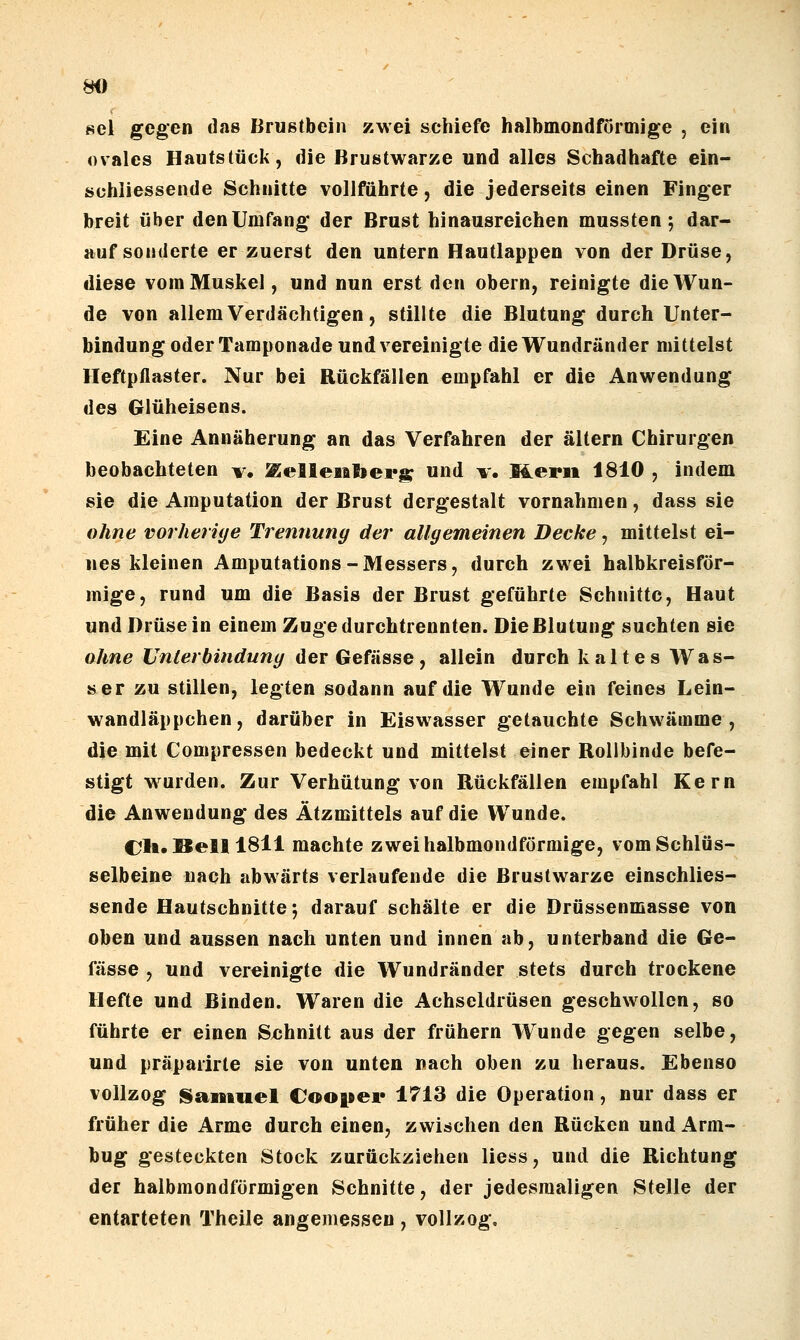 sei gegen das Brustbein zwei schiefe halbmondförmige , ein ovales Hautstück, die Brustwarze und alles Schadhafte ein- schiiessende Schnitte vollführte, die jederseits einen Finger breit über den Umfang der Brust hinausreichen mussten 5 dar- auf sonderte er zuerst den untern Hautlappen von der Drüse, diese vom Muskel, und nun erst den obern, reinigte die Wun- de von allem Verdächtigen, stillte die Blutung durch Unter- bindung oder Tamponade und vereinigte die Wundränder mittelst Heftpflaster. Nur bei Rückfällen empfahl er die Anwendung des Glüheisens. Eine Annäherung an das Verfahren der altern Chirurgen beobachteten v. ^elleiiberi;; und v. Merii 1810 , indem sie die Amputation der Brust dergestalt vornahmen, dass sie ohne vorherige Trennung der allgemeinen Decke, mittelst ei- nes kleinen Amputations-Messers, durch zwei halbkreisför- mige, rund um die Basis der Brust geführte Schnitte, Haut und Drüse in einem Zuge durchtrennten. Die Blutung suchten sie ohne Unterbindung der Gefässe, allein durch kaltes Was- ser zu stillen, legten sodann auf die Wunde ein feines Lein- wandläppchen, darüber in Eiswasser getauchte Schwämme, die mit Compressen bedeckt und mittelst einer Rollbinde befe- stigt w^urden. Zur Verhütung von Rückfällen empfahl Kern die Anwendung des Ätzmittels auf die Wunde. CJli, Bell iSll machte zwei halbmondförmige, vom Schlüs- selbeine nach abwärts verlaufende die Brustwarze einschlies- sende Hautschnitte; darauf schälte er die Drüssenmasse von oben und aussen nach unten und innen ab, unterband die Ge- fässe , und vereinigte die Wundränder stets durch trockene Hefte und Binden. Waren die Achseldrüsen geschwollen, so führte er einen Sxjhnitt aus der frühern Wunde gegen selbe, und präparirte sie von unten nach oben zu heraus. Ebenso vollzog Samuel Coopei» 1713 die Operation, nur dass er früher die Arme durch einen, zwischen den Rücken und Arm- bug gesteckten Stock zurückziehen liess, und die Richtung der halbmondförmigen Schnitte, der jedesmaligen Stelle der entarteten Theile angemessen, vollzog.