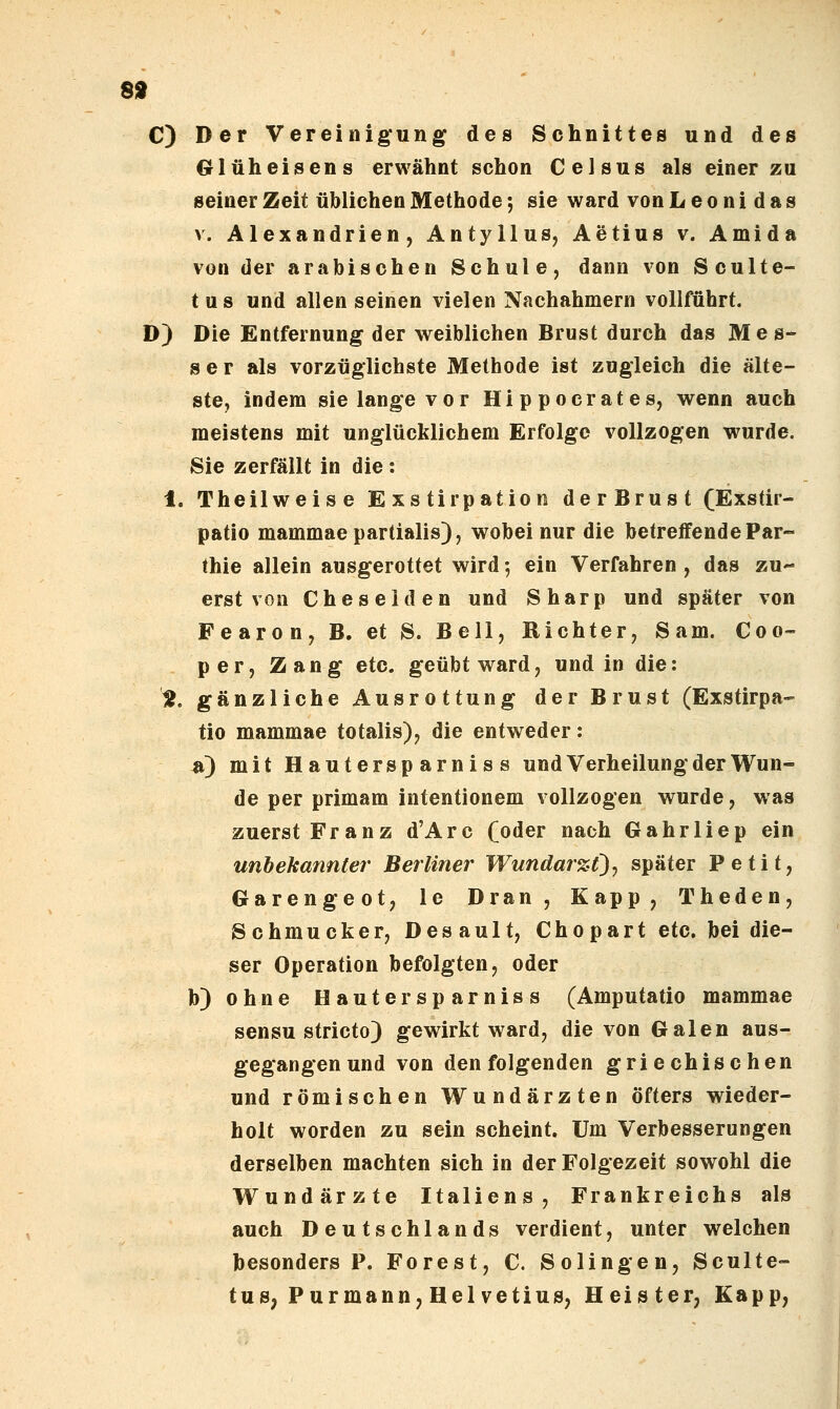 89 C) Der Vereinigung des Schnittes und des Glüheisens erwähnt schon Celsus als einer zu seiner Zeit üblichen Methode; sie ward von L e o n i d a s V. Alexandrien, Antyllus, Aetius v. Amida von der arabischen Schule, dann von Sculte- t u s und allen seinen vielen Nachahmern vollführt. D) Die Entfernung der weiblichen Brust durch das Mes- ser als vorzüglichste Methode ist zugleich die älte- ste, indem sie lange vor Hippocrates, wenn auch meistens mit unglücklichem Erfolge vollzogen wurde. Sie zerfällt in die : 1. Theilweise Exstirpation derBrust (Exstir- patio mammaepartialis), wobei nur die betreffende Par- thie allein ausgerottet wird •, ein Verfahren , das zu erst von Cheselden und Sharp und später von Fearon, B. et S. Bell, Richter, Sam. Coo- per, Zang etc. geübt ward, und in die: H. gänzliche Ausrottung der Brust (Exstirpa- tio mammae totalis), die entweder: st) mit Hautersparniss und Verheilung der Wun- de per primam intentionem vollzogen wurde, was zuerst Franz d'Arc Co<5er nach Gahrliep ein unbekannter Berliner Wundarzt), später Petit, Garengeot, le Dran, Kapp, Theden, Schmucker, Desault, Chopart etc. bei die- ser Operation befolgten, oder b) ohne Hautersparniss (Amputatio mammae sensu stricto) gewirkt ward, die von Galen aus- gegangen und von den folgenden griechischen und römischen Wundärzten öfters wieder- holt worden zu sein scheint. Um Verbesserungen derselben machten sich in der Folgezeit sowohl die Wundärzte Italiens, Frankreichs als auch Deutschlands verdient, unter welchen besonders P. Forest, C. Solingen, Sculte- tus, Purmann, Hei vetius, Heister, Kapp,
