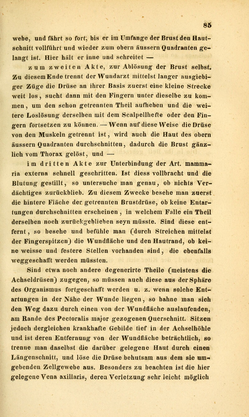 86 webe, und fährt so fort^ bis er im Umfange der Brust den Haut- schnitt vollführt und wieder zum obern äussern Quadranten ge- langt ist. Hier hält er inne und schreitet — zum zweiten Akte, zur Ablösung der Brust selbst. Zu diesemEnde trennt der Wundarzt mittelst langer ausgiebi- ger Züge die Drüse an ihrer Basis zuerst eine kleine Strecke weit los, sucht dann mit den Fingern unter dieselbe zu kom- men , um den schon getrennten Theil aufheben und die wei- tere Loslösung derselben mit dem Scalpellhefte oder den Fin- gern fortsetzen zu können.—Wenn auf diese Weise die Drüse von den Muskeln getrennt ist, wird auch die Haut des obern äussern Quadranten durchschnitten, dadurch die Brust gänz- lich vom Thorax gelöst, und — im dritten Akte zur Unterbindung der Art. mamma- ria externa schnell geschritten. Ist diess vollbracht und die Blutung gestillt, so untersuche man genau^ ob nichts Ver- dächtiges zurückblieb. Zu diesem Zwecke besehe man zuerst die hintere Fläche der getrennten Brustdrüse, ob keine Entar- tungen durchschnitten erscheinen , in welchem Falle ein Theil derselben noch zurückgeblieben seyn müsste. Sind diese ent- fernt , so besehe und befühle man (durch Streichen mittelst der Fingerspitzen) die Wundfläche und den Hautrand, ob kei- ne weisse und festere Stellen vorhanden sind, die ebenfalls weggeschafft werden müssten. Sind etwa noch andere degenerirte Theile (meistens die Achseldrüsen) zugegen, so müssen auch diese aus der Sphäre des Organismus fortgeschafft werden u. z. wenn solche Ent- artungen in der Nähe der Wunde liegen, so bahne man sich den Weg dazu durch einen von der Wundfläche auslaufenden, am Rande des Pectoralis major gezogenen Querschnitt. Sitzen jedoch dergleichen krankhafte Gebilde tief in der Achselhöhle und ist deren Entfernung von der Wundfläche beträchtlich, so trenne man daselbst die darüber gelegene Haut durch einen Längenschnitt, und löse die Drüse behutsam aus dem sie um- gebenden Zellgewebe aus. Besonders zu beachten ist die hier gelegene Vena axillaris, deren Verletzung sehr leicht möglich