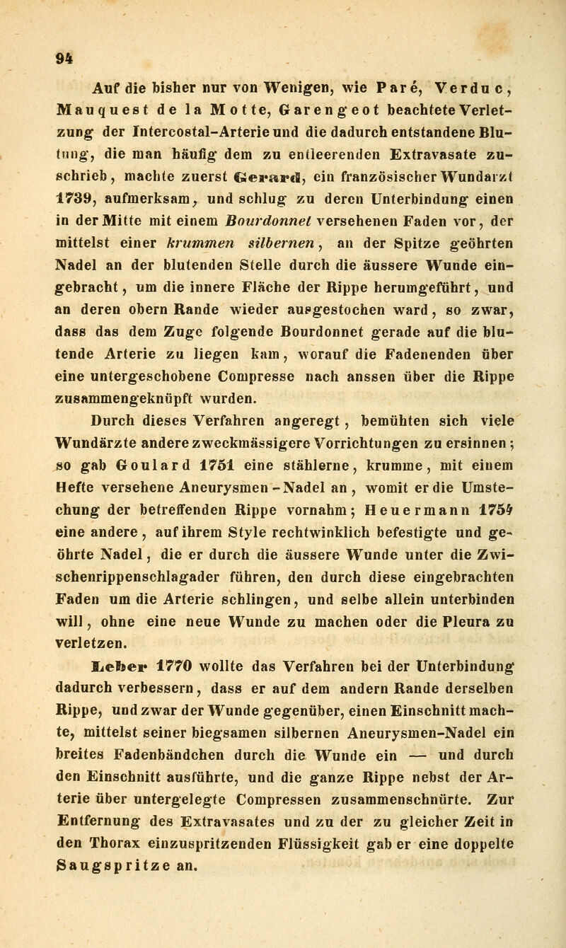 Auf die bisher nur von Wenigen, wie Pare, Verduc, Mauquest de la Motte, Garengeot beachtete Verlet- zung der Intercostal-Arterie und die dadurch entstandene Blu- tung*, die man häufig dem zu entleerenden Extravasate zu- schrieb, machte zuerst €lei»ai»€i, ein französischer Wundarzt 1739, aufmerksam^ und schlug zu deren Unterbindung einen in der Mitte mit einem Bourdonnet versehenen Faden vor, der mittelst einer krummen silbernen, an der Spitze geöhrten Nadel an der blutenden Stelle durch die äussere Wunde ein- gebracht , um die innere Fläche der Rippe herumgeführt, und an deren obern Rande wieder aupgestochen ward, so zwar, dass das dem Zuge folgende Bourdonnet gerade auf die blu- tende Arterie zu liegen kam, worauf die Fadenenden über eine untergeschobene Compresse nach aussen über die Rippe zusammengeknüpft wurden. Durch dieses Verfahren angeregt, bemühten sich viele Wundärzte anderezweckmässigere Vorrichtungen zu ersinnen; so gab Goulard ±761 eine stählerne, krumme, mit einem Hefte versehene Aneurysmen-Nadel an, womit er die ümste- chung der betreffenden Rippe vornahm5 Heuermann 175^ eine andere , auf ihrem Style rechtwinklich befestigte und ge- öhrte Nadel, die er durch die äussere Wunde unter die Zwi- schenrippenschlagader führen, den durch diese eingebrachten Faden um die Arterie schlingen, und selbe allein unterbinden will, ohne eine neue Wunde zu machen oder die Pleura zu verletzen. liefoer 1770 wollte das Verfahren bei der Unterbindung dadurch verbessern, dass er auf dem andern Rande derselben Rippe, und zwar der Wunde gegenüber, einen Einschnitt mach- te, mittelst seiner biegsamen silbernen Aneurysmen-Nadel ein breites Fadenbändchen durch die Wunde ein — und durch den Einschnitt ausführte, und die ganze Rippe nebst der Ar- terie über untergelegte Compressen zusammenschnürte. Zur Entfernung des Extravasates und zu der zu gleicher Zeit in den Thorax einzuspritzenden Flüssigkeit gab er eine doppelte 3augspritzean.