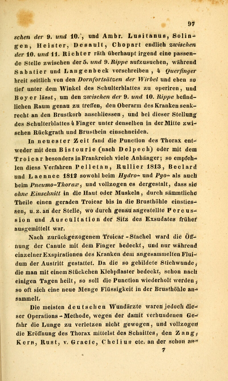 sehen der 9* und 10., uiid Ambr. Lusitänüs, Solin- gen, Heister, Desaült, Chopart endlich zwischen der 10. und 11. Richter räth überhaupt irgend eine passen- de Stelle zwischen der 5* und 9. Rippe aufzusuchen, während Sabatier und Langenbeck vorschreiben, 4 Querfinger breit seitlich von den Dornfortsätzen der Wirbel und eben so tief unter dem Winkel des Schulterblattes zu öperiren, und Boy er lässt, um den zwischen der 9. und 10. Rippe befind- lichen Raum genau zu treffen, den Oberarm des Kranken senk^ techt an den Brustkorb anschliessen, und bei dieser Stellung des Schulterblattes 4 Finger unter denselben in der Mitte zwi- schen Rückgrath und Brüstbein einschneiden. In neuester Zeit fand die Function des Thorax ent-= weder mit dem B istourie (nach Delpech) oder mit dem Troicar besonders in Frankreich viele Anhänger; so empfeh- len diess Verfahren P e 11 e t ä n , Rullier 1813, Beclard und Laennec 181Ä sowohl beim Hydroa und Pyo- als auch beim Pneumo-Thorawj und vollzogen es dergestalt, dass sie ohne Einschnitt in die Haut oder Muskeln, durch sämmtliche l'heile einen geraden Troicar bis in die Brusthöhle einsties- sen, u.Z. ah der Stelle, wo durch genau angestellte Percus- sion und Ausctiltation der Sitz des Exsudates früher ausgemittelt war. Nach Äurückgessogenem TMcar-Stachel ward did Öff-^ titing der Canule mit dem Finger bedeckt, und nur während einzelner Exspirationen des Kranken dem angesammelten Flui- dum der Austritt gestattet. Da die so gebildete Stichwunde,- die man mit einem Stückchen Klebpflaster bedeckt, schon nach einigen Tagen heilt, so soll die Function wiederholt werden,« so oft sich eine neue Menge Flüssigkeit in der Brusthöhle an^ sammelte Die meisten deutschen Wundärzte waren jedoch die- ser Operations-Methode, wegen der damit verbundenen Ge^ fahr die Lunge zu verletzen nicht gewogen, und vollzogen die Eröffnung des Thorax mittelst des Schnittes, den Zangj? Kern, Rust, v. Graete, Chelsus etc. an der schon a»^