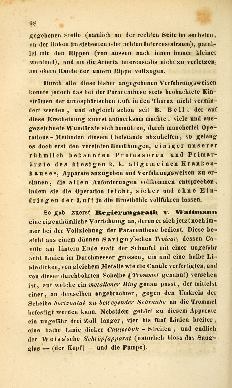 gegebenen Stelle (nämlich an der rechten Seite im sechsten, an der linken im siebenten oder achten Intercostalraum), paral- lel mit den Rippen (von aussen nach innen immer kleiner werdend), und um die Arteria intercostalis nicht zu verletzen, am Obern Rande der untern Rippe vollzogen. Durch alle diese bisher angegebenen Verfahrungsweisen konnte jedoch das bei derParacenthese stets beobachtete Ein- strömen der atmosphärischen Luft in den Thorax nicht vermin- dert werden , und obgleich schon seit B. Bell, der auf diese Erscheinung zuerst aufmerksam machte , viele und aus- gezeichnete Wundärzte sich bemühten, durch mancherlei Ope- rations - Methoden diesem Übelstande abzuhelfen, so gelang es doch erst den vereinten Bemühungen, einiger unserer rühmlich bekannten Professoren und Primar- ärzte des hiesigen k. k. allgemeinen Kranken- hauses, Apparate anzugeben und Verfahrungsweisen zu er- sinnen, die allen Anforderungen vollkommen entsprechen, indem sie die Operation leicht, sicher und ohne Ein- dringen der Luft in die Brusthöhle vollführen lassen. So gab zuerst Re^ienui^Nratla v. l¥attiiiaun eine eigenthümliche Vorrichtung an, deren er sich jetzt noch im- mer bei der Vollziehung der Paracenthese bedient. Diese be- steht aus einem dünnen Savign y'schen Troicar, dessen Ca- nüle am hintern Ende statt der Schaufel mit einer ungefähr acht Linien im Durchmesser grossen, ein und eine halbe Li- niedicken, von gleichem Metalle wie die Canüle verfertigten, und von dieser durchbohrten Scheibe QTrommel genannt) versehen ist, auf welche ein metallener Ring genau passt, der mittelst einer, an demselben angebrachter, gegen den Umkreis der Scheibe horizontal zu bewegender Schraube an die Trommel befestigt werden kann. Nebstdem gehört zu diesem Apparate ein ungefähr drei Zoll langer, vier bis fünf Linien breiter, eine halbe Linie dicker Cautschuk - Streifen , und endlich der Weiss'sche Schröpfapparat (natürlich bloss das Saug- glas — (der Kopf) — und die Pumpe),