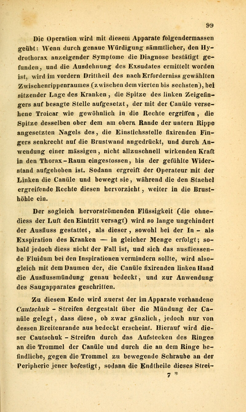 Die Operation wird mit diesem Apparate folgendermassen geübt: Wenn durch genaue Würdigung- sämmtlicher, den Hy- drothorax anzeigender Symptome die Diagnose bestätigt ge- funden ^ und die Ausdehnung des Exsudates ermittelt worden ist, wird im vordem Dritlheil des nach Erforderniss gewählten Zwischenrippenraumes (zwischen dem vierten bis sechsten), bei sitzender Lage des Kranken , die Spitze des linken Zeigefin- gers auf besagte Stelle aufgesetzt, der mit der Canüle verse- hene Troicar wie gewöhnlich in die Rechte ergriffen , die Spitze desselben ober dem am obern Rande der untern Rippe angesetzten Nagels des, die Einstichsstelle fixirenden Fin- gers senkrecht auf die Brustwand angedrückt, und durch An- wendung einer massigen, nicht allzuschnell wirkenden Kraft in den Thorax-Raum eingestossen, bis der gefühlte Wider- stand aufgehoben ist. Sodann ergreift der Operateur mit der Linken die Canüle und bewegt sie, während die den Stachel ergreifende Rechte diesen hervorzieht, weiter in die Brust- höhle ein. Der sogleich hervorströmenden Flüssigkeit (die ohne- diess der Luft den Eintritt versagt) wird so lange ungehindert der Ausfluss gestattet, als dieser , sowohl bei der In - als Exspiration des Kranken — in gleicher Menge erfolgt; so- bald jedoch diess nicht der Fall ist, und sich das austliessen- de Fluidum bei den Inspirationen vermindern sollte, wird also- gleich mit dem Daumen der, die Canüle fixirenden linken Hand die Ausflussmündung genau bedeckt, und zur Anwendung des Saugapparates geschritten. Zu diesem Ende wird zuerst der im Apparate vorhandene Cautschuk - Streifen dergestalt über die Mündung der Ca- nüle gelegt, dass diese, ob zwar gänzlich, jedoch nur von dessen Breitenrande aus bedeckt erscheint. Hierauf wird die- ser Cautschuk - Streifen durch das Aufstecken des Ringes an die Trommel der Canüle und durch die an dem Ringe be- findliche, gegen die Trommel zu bewegende Schraube an der Peripherie jener befestigt; sodann die Endtheile dieses Strei-
