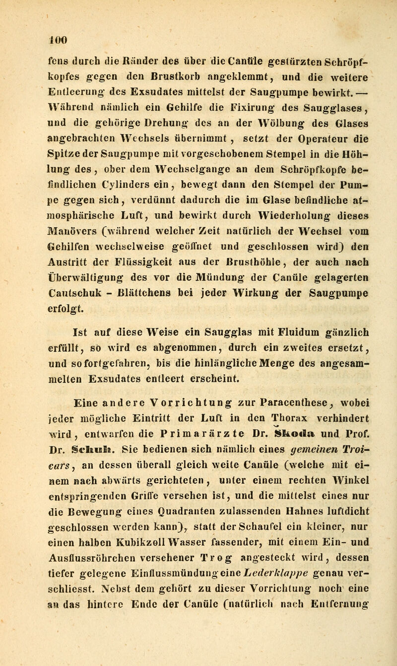 fens durch die Ränder des über dieCantile gestürzten Schröpf- kopfes gegen den Brustkorb angeklemmt, und die weitere Entleerung* des Exsudates mittelst der Saugpumpe bewirkt.— Während nämlich ein Gehilfe die Fixirung des Saugglases, und die gehörige Drehung des an der Wölbung des Glases angebrachten Wechsels übernimmt , setzt der Operateur die Spitze der Säugpumpe mit vorgeschobenem Stempel in die Höh- lung des, ober dem Wechselgange an dem Schröpfkopfe be- findlichen Cylinders ein, bewegt dann den Stempel der Pum- pe gegen sich, verdünnt dadurch die im Glase befindliche at- mosphärische Luft, und bewirkt durch Wiederholung dieses Manövers (während welcher Zeit natürlich der Wechsel vom Gehilfen wechselweise geöffnet und geschlossen wird) den Austritt der Flüssigkeit aus der Brusthöhle, der auch nach Überwältigung des vor die Mündung der Canüle gelagerten Cautschuk - ßlättchens bei jeder Wirkung der Saugpumpe erfolgt. Ist auf diese Weise ein Saugglas mit Fluidum gänzlich erfüllt, so wird es abgenommen, durch ein zweites ersetzt, und sofortgefahren, bis die hinlängliche Menge des angesam- melten Exsudates entleert erscheint. Eine andere Vorrichtung zur Paracenthese^ wobei jeder mögliche Eintritt der Luft in den Thorax verhindert wird, entwarfen die Primarärzte Dr. S^li^oda und Prof. Dr. S«?ltiEl2. Sie bedienen sieh nämlich eines gemeinen Troi- ears j an dessen überall gleich weite Canüle (welche mit ei- nem nach abwärts gerichteten, unter einem rechten Winkel entspringenden Griffe versehen ist, und die mittelst eines nur die Bewegung eines Quadranten zulassenden Hahnes luftdicht geschlossen werden kann), statt der Schaufel ein kleiner, nur einen halben KubikzoU Wasser fassender, mit einem Ein- und Ausflussröhrchen versehener Trog angesteckt wird, dessen tiefer gelegene Kmünasmüiiilnng eine Lederklappe genau ver- schliesst. Nebst dem gehört zu dieser Vorrichtung noch eine an das hintere Ende der Canüle (natürlich nach Entfernung