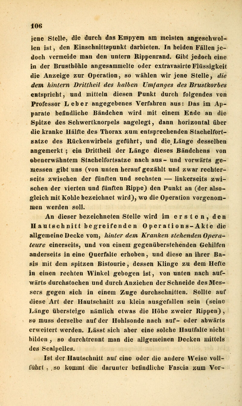 jene Stelle, die durch das Empyem am meisten angeschwol- i€n ist, den Einsohnittspunkt darbieten. In beiden Fällen je- doch vermeide man den untern Rippenrand. Gibt jedoch eine in der Brusthöhle angesammelte oder exfravasirte Flüssigkeit die Anzeige zur Operation, so wählen wir jene Stelle, die dem hintern Drittheil des halben XJmfanges des Brustkorbes entspricht, und mittein diesen Punkt durch folgendes von Professor Leber angegebenes Verfahren aus: Das im Ap- parate befindliche Bändchen wird mit einem Ende an die Spitze des Schwertknorpels angelegt, dann horizontal über die kranke Hälfte des Thorax zum entsprechenden Stachelfort- satze des Rückenwirbels geführt, und die^Länge desselben angemerkt ; ein Drittheil der Länge dieses Bändchens von i^enerwähntem Stachelfortsatze nach aus- und vorwärts ge- messen gibt uns (von unten heraufgezählt und zwar rechter- seits zwischen der fünften und sechsten — linkerseits zwi- schen der vierten und fünften Rippe) den Punkt an (der also- gleich mit Kohle bezeichnet wird), wo die Operation vorgenom- men werden soll. An dieser bezeichneten Stelle wird im ersten, den Hautschnitt begreifenden 0 per ations-Akte die allgemeine Decke vom, hinter dem Kranken stehenden Opera- teure einerseits, und von einem gegenüberstehenden Gehilfen anderseits in eine Querfalte erhoben, und diese an ihrer Ba- sis mit dem spitzen Bistourie, dessen Klinge zu dem Hefte in einen rechten Winkel gebogen ist, von unten nach auf- wärts durchstochen und durch Anziehen der Schneide des Mes- sers gegen sich in einem Zuge durchschnitten. Sollte auf diese Art der Hautschnitt zu klein ausgefallen sein (seine Länge übersteige nämlich etwas die Höhe zweier Rippen) , so muss derselbe auf der Hohlsonde nach auf- oder abwärts erweitert werden. Lässt sich aber eine solche Hautfalte nicht bilden , so durchtrennt man die allgemeinen Decken mittels des Scalpelles. Ist der Hautschnitt auf eine oder die andere Weise voll- führt , , so kommt die darunter befindliche Fascia zum Vor-